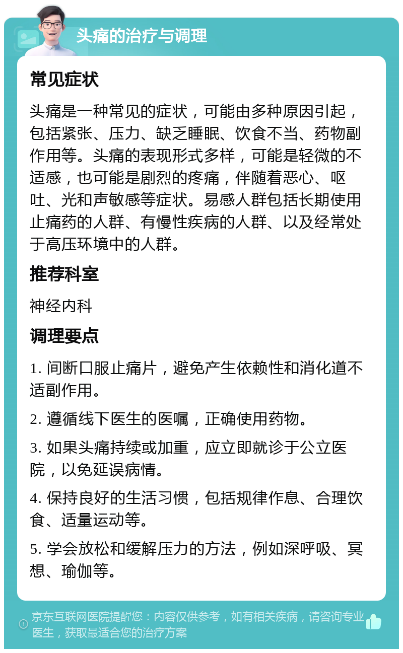 头痛的治疗与调理 常见症状 头痛是一种常见的症状，可能由多种原因引起，包括紧张、压力、缺乏睡眠、饮食不当、药物副作用等。头痛的表现形式多样，可能是轻微的不适感，也可能是剧烈的疼痛，伴随着恶心、呕吐、光和声敏感等症状。易感人群包括长期使用止痛药的人群、有慢性疾病的人群、以及经常处于高压环境中的人群。 推荐科室 神经内科 调理要点 1. 间断口服止痛片，避免产生依赖性和消化道不适副作用。 2. 遵循线下医生的医嘱，正确使用药物。 3. 如果头痛持续或加重，应立即就诊于公立医院，以免延误病情。 4. 保持良好的生活习惯，包括规律作息、合理饮食、适量运动等。 5. 学会放松和缓解压力的方法，例如深呼吸、冥想、瑜伽等。