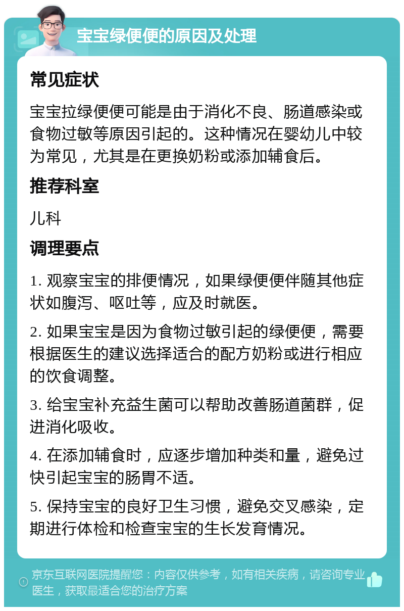 宝宝绿便便的原因及处理 常见症状 宝宝拉绿便便可能是由于消化不良、肠道感染或食物过敏等原因引起的。这种情况在婴幼儿中较为常见，尤其是在更换奶粉或添加辅食后。 推荐科室 儿科 调理要点 1. 观察宝宝的排便情况，如果绿便便伴随其他症状如腹泻、呕吐等，应及时就医。 2. 如果宝宝是因为食物过敏引起的绿便便，需要根据医生的建议选择适合的配方奶粉或进行相应的饮食调整。 3. 给宝宝补充益生菌可以帮助改善肠道菌群，促进消化吸收。 4. 在添加辅食时，应逐步增加种类和量，避免过快引起宝宝的肠胃不适。 5. 保持宝宝的良好卫生习惯，避免交叉感染，定期进行体检和检查宝宝的生长发育情况。