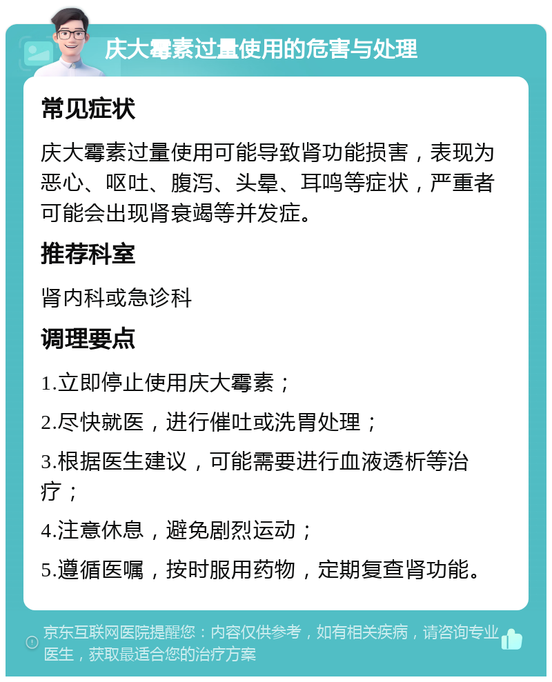 庆大霉素过量使用的危害与处理 常见症状 庆大霉素过量使用可能导致肾功能损害，表现为恶心、呕吐、腹泻、头晕、耳鸣等症状，严重者可能会出现肾衰竭等并发症。 推荐科室 肾内科或急诊科 调理要点 1.立即停止使用庆大霉素； 2.尽快就医，进行催吐或洗胃处理； 3.根据医生建议，可能需要进行血液透析等治疗； 4.注意休息，避免剧烈运动； 5.遵循医嘱，按时服用药物，定期复查肾功能。