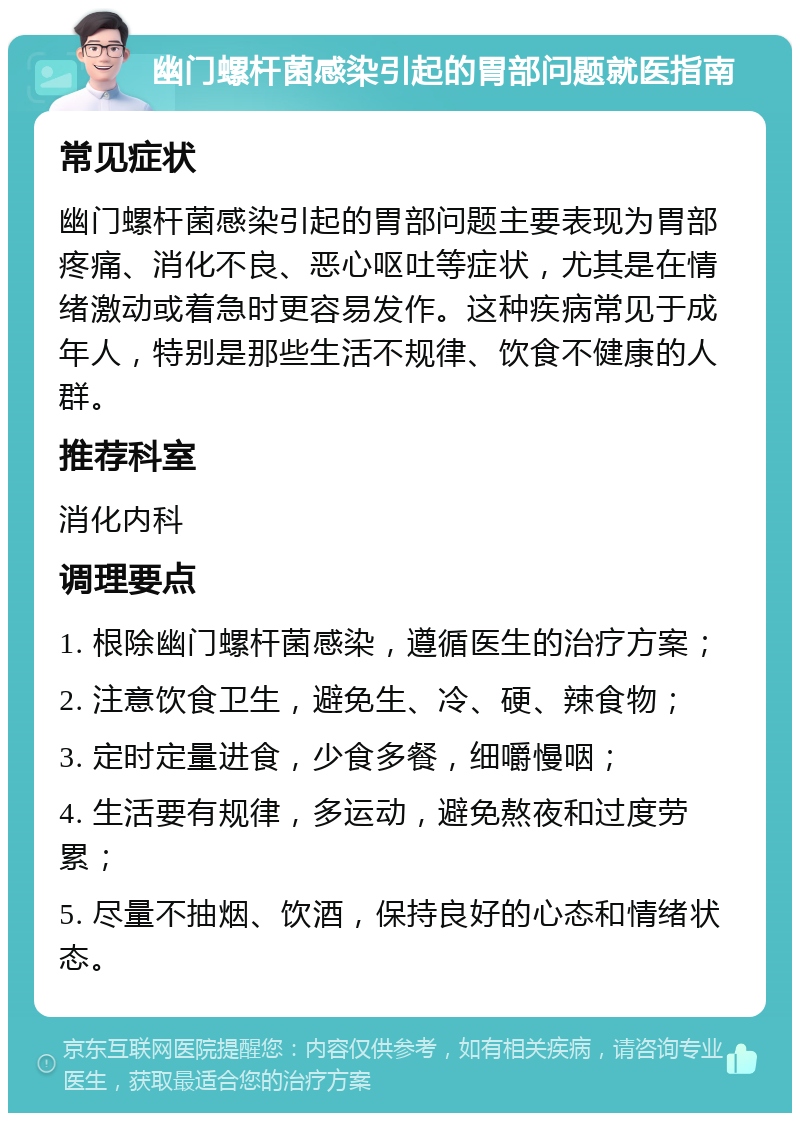 幽门螺杆菌感染引起的胃部问题就医指南 常见症状 幽门螺杆菌感染引起的胃部问题主要表现为胃部疼痛、消化不良、恶心呕吐等症状，尤其是在情绪激动或着急时更容易发作。这种疾病常见于成年人，特别是那些生活不规律、饮食不健康的人群。 推荐科室 消化内科 调理要点 1. 根除幽门螺杆菌感染，遵循医生的治疗方案； 2. 注意饮食卫生，避免生、冷、硬、辣食物； 3. 定时定量进食，少食多餐，细嚼慢咽； 4. 生活要有规律，多运动，避免熬夜和过度劳累； 5. 尽量不抽烟、饮酒，保持良好的心态和情绪状态。