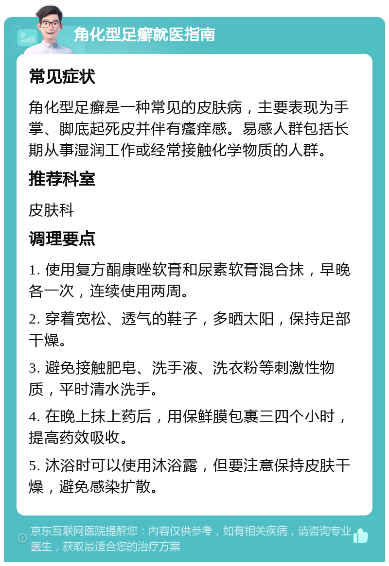 角化型足癣就医指南 常见症状 角化型足癣是一种常见的皮肤病，主要表现为手掌、脚底起死皮并伴有瘙痒感。易感人群包括长期从事湿润工作或经常接触化学物质的人群。 推荐科室 皮肤科 调理要点 1. 使用复方酮康唑软膏和尿素软膏混合抹，早晚各一次，连续使用两周。 2. 穿着宽松、透气的鞋子，多晒太阳，保持足部干燥。 3. 避免接触肥皂、洗手液、洗衣粉等刺激性物质，平时清水洗手。 4. 在晚上抹上药后，用保鲜膜包裹三四个小时，提高药效吸收。 5. 沐浴时可以使用沐浴露，但要注意保持皮肤干燥，避免感染扩散。