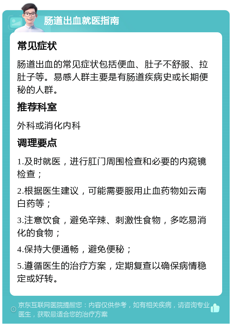 肠道出血就医指南 常见症状 肠道出血的常见症状包括便血、肚子不舒服、拉肚子等。易感人群主要是有肠道疾病史或长期便秘的人群。 推荐科室 外科或消化内科 调理要点 1.及时就医，进行肛门周围检查和必要的内窥镜检查； 2.根据医生建议，可能需要服用止血药物如云南白药等； 3.注意饮食，避免辛辣、刺激性食物，多吃易消化的食物； 4.保持大便通畅，避免便秘； 5.遵循医生的治疗方案，定期复查以确保病情稳定或好转。