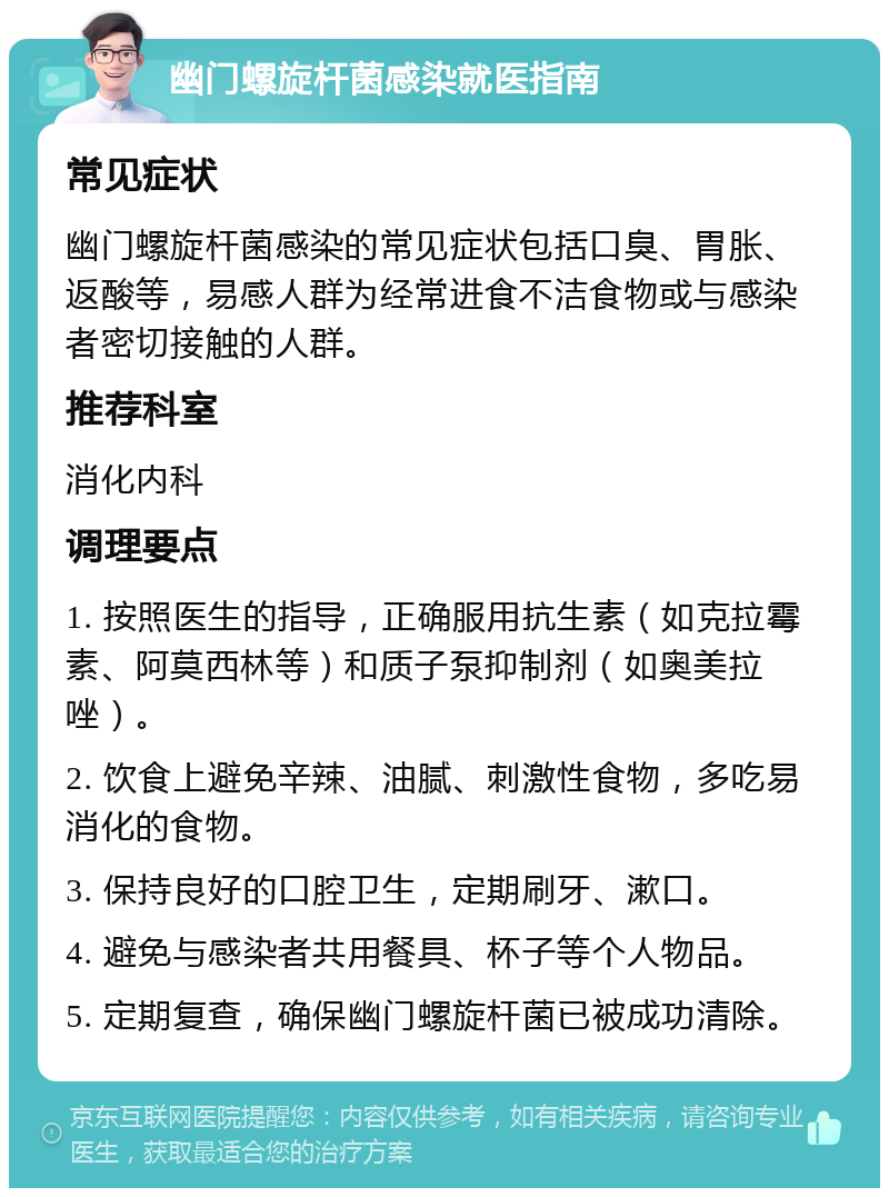 幽门螺旋杆菌感染就医指南 常见症状 幽门螺旋杆菌感染的常见症状包括口臭、胃胀、返酸等，易感人群为经常进食不洁食物或与感染者密切接触的人群。 推荐科室 消化内科 调理要点 1. 按照医生的指导，正确服用抗生素（如克拉霉素、阿莫西林等）和质子泵抑制剂（如奥美拉唑）。 2. 饮食上避免辛辣、油腻、刺激性食物，多吃易消化的食物。 3. 保持良好的口腔卫生，定期刷牙、漱口。 4. 避免与感染者共用餐具、杯子等个人物品。 5. 定期复查，确保幽门螺旋杆菌已被成功清除。