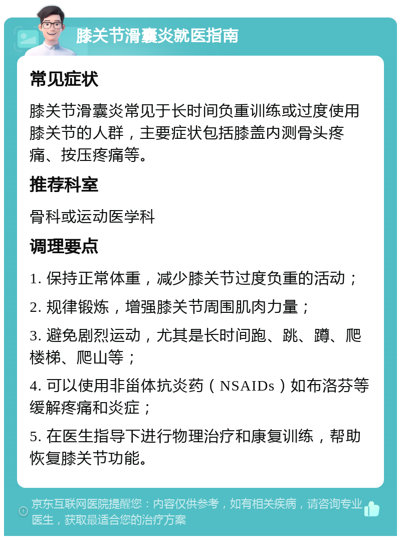 膝关节滑囊炎就医指南 常见症状 膝关节滑囊炎常见于长时间负重训练或过度使用膝关节的人群，主要症状包括膝盖内测骨头疼痛、按压疼痛等。 推荐科室 骨科或运动医学科 调理要点 1. 保持正常体重，减少膝关节过度负重的活动； 2. 规律锻炼，增强膝关节周围肌肉力量； 3. 避免剧烈运动，尤其是长时间跑、跳、蹲、爬楼梯、爬山等； 4. 可以使用非甾体抗炎药（NSAIDs）如布洛芬等缓解疼痛和炎症； 5. 在医生指导下进行物理治疗和康复训练，帮助恢复膝关节功能。