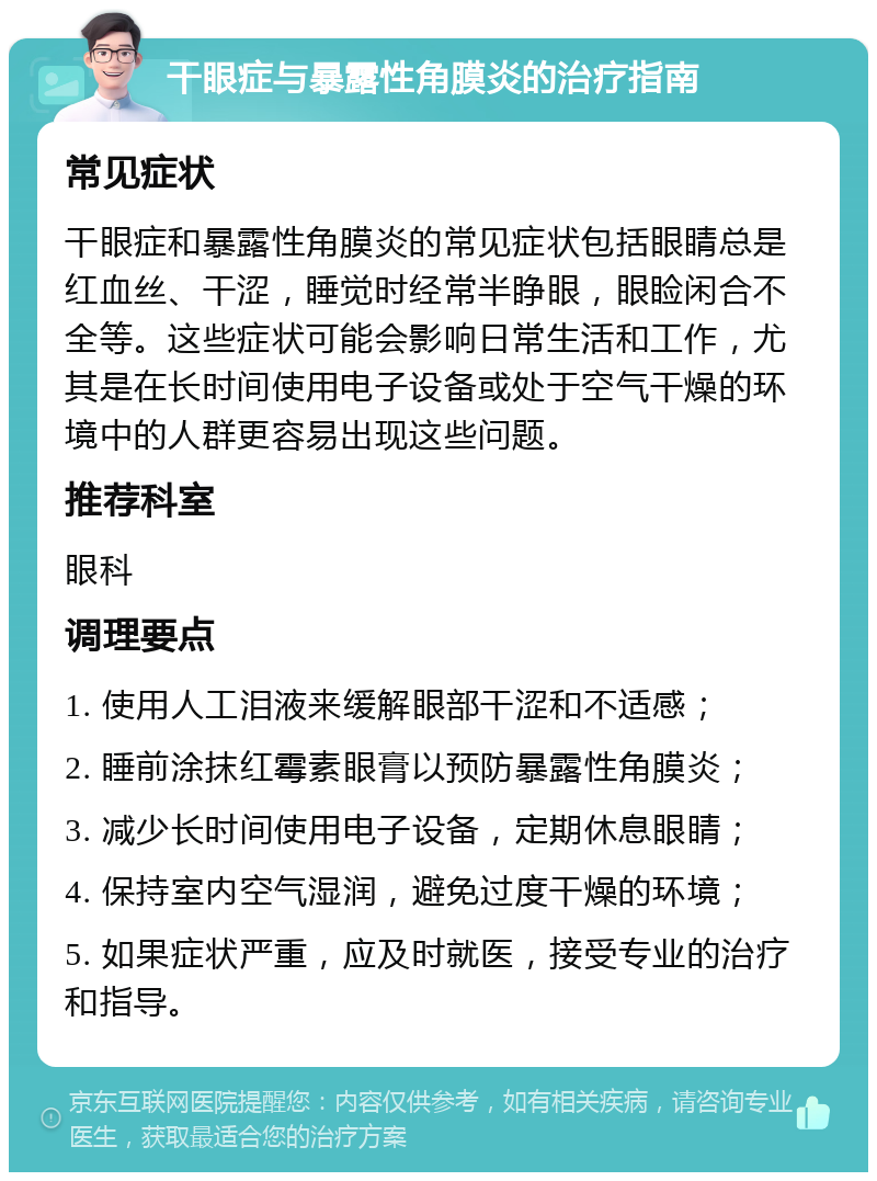 干眼症与暴露性角膜炎的治疗指南 常见症状 干眼症和暴露性角膜炎的常见症状包括眼睛总是红血丝、干涩，睡觉时经常半睁眼，眼睑闲合不全等。这些症状可能会影响日常生活和工作，尤其是在长时间使用电子设备或处于空气干燥的环境中的人群更容易出现这些问题。 推荐科室 眼科 调理要点 1. 使用人工泪液来缓解眼部干涩和不适感； 2. 睡前涂抹红霉素眼膏以预防暴露性角膜炎； 3. 减少长时间使用电子设备，定期休息眼睛； 4. 保持室内空气湿润，避免过度干燥的环境； 5. 如果症状严重，应及时就医，接受专业的治疗和指导。