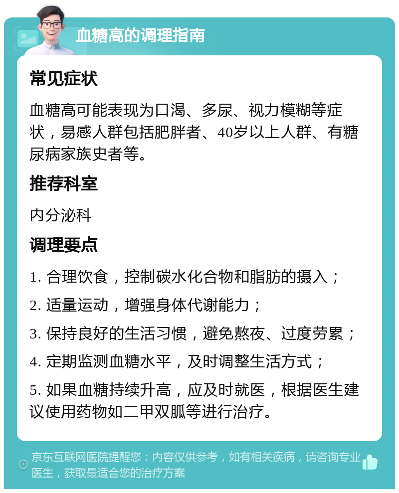 血糖高的调理指南 常见症状 血糖高可能表现为口渴、多尿、视力模糊等症状，易感人群包括肥胖者、40岁以上人群、有糖尿病家族史者等。 推荐科室 内分泌科 调理要点 1. 合理饮食，控制碳水化合物和脂肪的摄入； 2. 适量运动，增强身体代谢能力； 3. 保持良好的生活习惯，避免熬夜、过度劳累； 4. 定期监测血糖水平，及时调整生活方式； 5. 如果血糖持续升高，应及时就医，根据医生建议使用药物如二甲双胍等进行治疗。