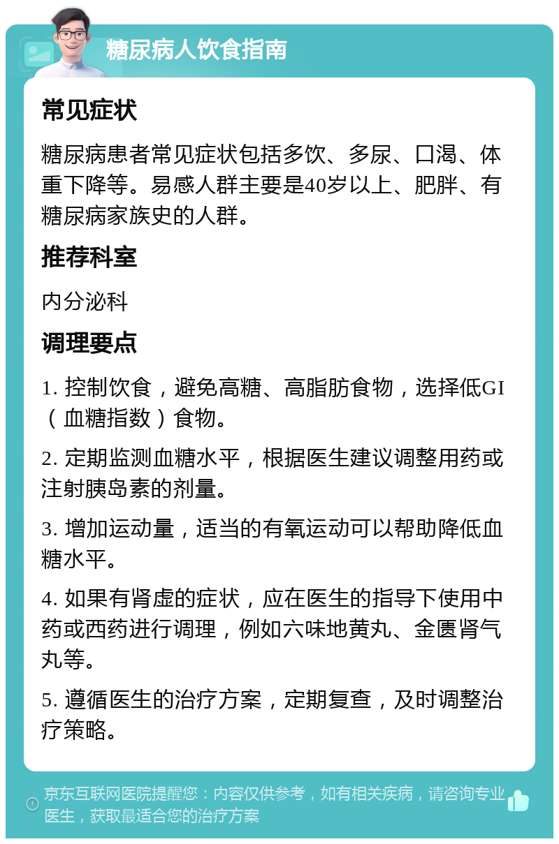 糖尿病人饮食指南 常见症状 糖尿病患者常见症状包括多饮、多尿、口渴、体重下降等。易感人群主要是40岁以上、肥胖、有糖尿病家族史的人群。 推荐科室 内分泌科 调理要点 1. 控制饮食，避免高糖、高脂肪食物，选择低GI（血糖指数）食物。 2. 定期监测血糖水平，根据医生建议调整用药或注射胰岛素的剂量。 3. 增加运动量，适当的有氧运动可以帮助降低血糖水平。 4. 如果有肾虚的症状，应在医生的指导下使用中药或西药进行调理，例如六味地黄丸、金匮肾气丸等。 5. 遵循医生的治疗方案，定期复查，及时调整治疗策略。