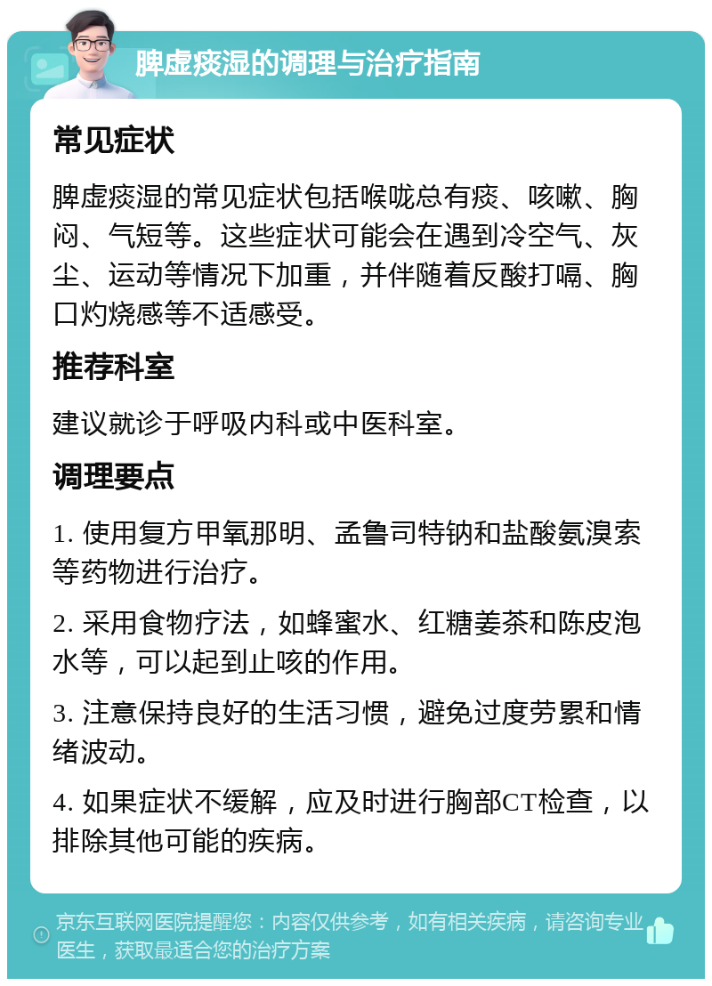 脾虚痰湿的调理与治疗指南 常见症状 脾虚痰湿的常见症状包括喉咙总有痰、咳嗽、胸闷、气短等。这些症状可能会在遇到冷空气、灰尘、运动等情况下加重，并伴随着反酸打嗝、胸口灼烧感等不适感受。 推荐科室 建议就诊于呼吸内科或中医科室。 调理要点 1. 使用复方甲氧那明、孟鲁司特钠和盐酸氨溴索等药物进行治疗。 2. 采用食物疗法，如蜂蜜水、红糖姜茶和陈皮泡水等，可以起到止咳的作用。 3. 注意保持良好的生活习惯，避免过度劳累和情绪波动。 4. 如果症状不缓解，应及时进行胸部CT检查，以排除其他可能的疾病。