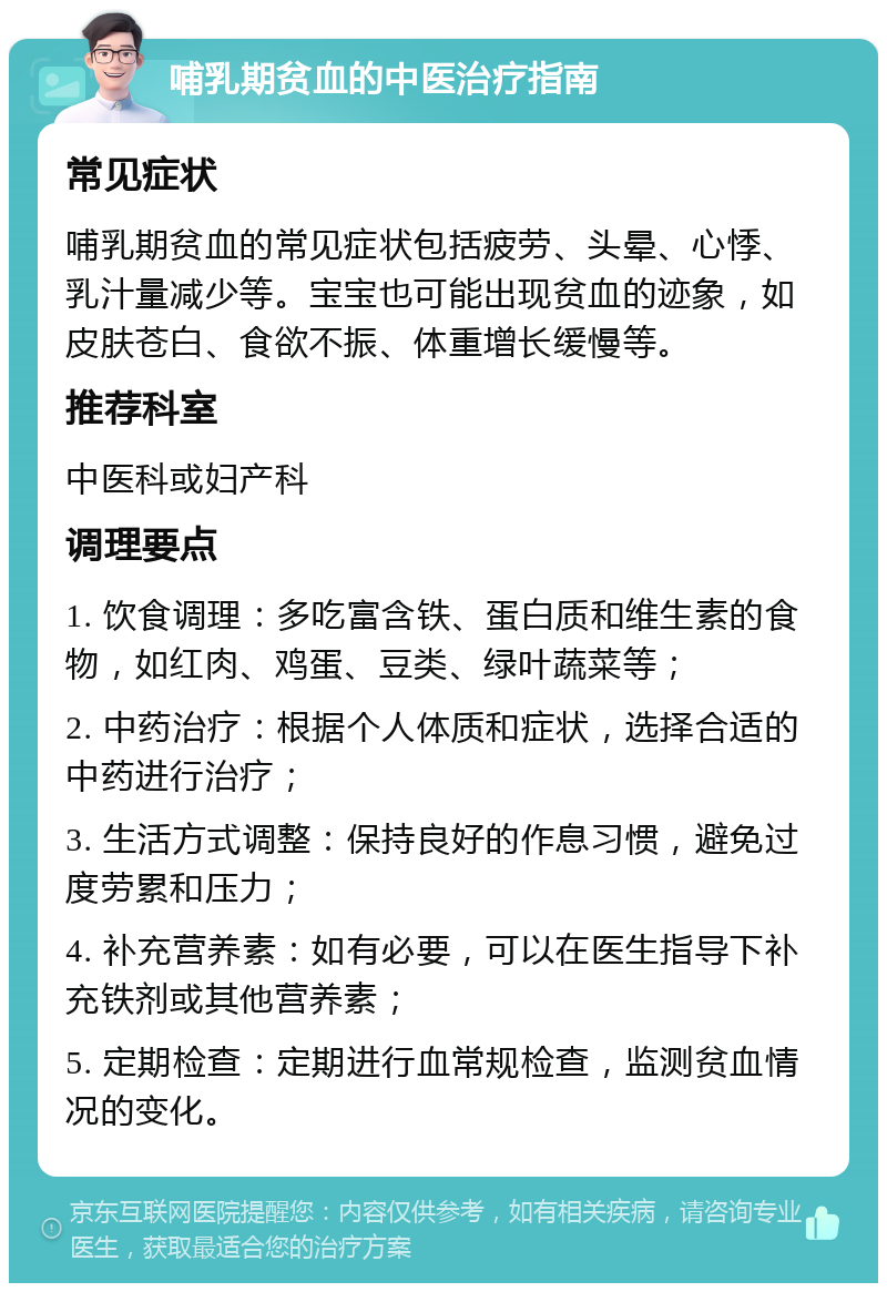 哺乳期贫血的中医治疗指南 常见症状 哺乳期贫血的常见症状包括疲劳、头晕、心悸、乳汁量减少等。宝宝也可能出现贫血的迹象，如皮肤苍白、食欲不振、体重增长缓慢等。 推荐科室 中医科或妇产科 调理要点 1. 饮食调理：多吃富含铁、蛋白质和维生素的食物，如红肉、鸡蛋、豆类、绿叶蔬菜等； 2. 中药治疗：根据个人体质和症状，选择合适的中药进行治疗； 3. 生活方式调整：保持良好的作息习惯，避免过度劳累和压力； 4. 补充营养素：如有必要，可以在医生指导下补充铁剂或其他营养素； 5. 定期检查：定期进行血常规检查，监测贫血情况的变化。