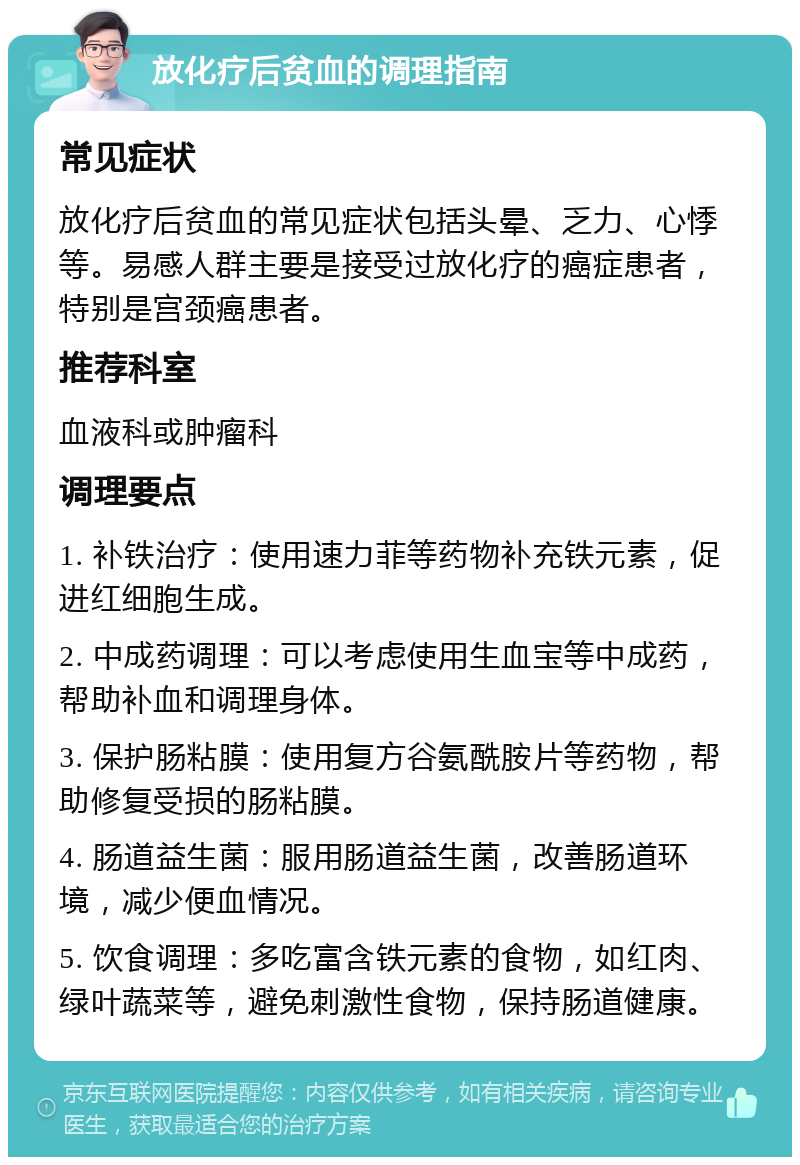 放化疗后贫血的调理指南 常见症状 放化疗后贫血的常见症状包括头晕、乏力、心悸等。易感人群主要是接受过放化疗的癌症患者，特别是宫颈癌患者。 推荐科室 血液科或肿瘤科 调理要点 1. 补铁治疗：使用速力菲等药物补充铁元素，促进红细胞生成。 2. 中成药调理：可以考虑使用生血宝等中成药，帮助补血和调理身体。 3. 保护肠粘膜：使用复方谷氨酰胺片等药物，帮助修复受损的肠粘膜。 4. 肠道益生菌：服用肠道益生菌，改善肠道环境，减少便血情况。 5. 饮食调理：多吃富含铁元素的食物，如红肉、绿叶蔬菜等，避免刺激性食物，保持肠道健康。