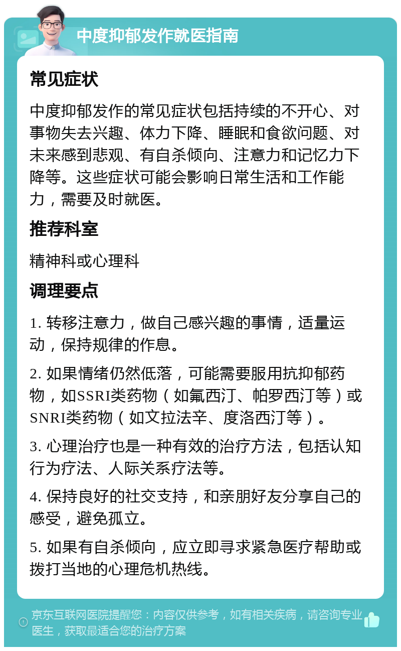 中度抑郁发作就医指南 常见症状 中度抑郁发作的常见症状包括持续的不开心、对事物失去兴趣、体力下降、睡眠和食欲问题、对未来感到悲观、有自杀倾向、注意力和记忆力下降等。这些症状可能会影响日常生活和工作能力，需要及时就医。 推荐科室 精神科或心理科 调理要点 1. 转移注意力，做自己感兴趣的事情，适量运动，保持规律的作息。 2. 如果情绪仍然低落，可能需要服用抗抑郁药物，如SSRI类药物（如氟西汀、帕罗西汀等）或SNRI类药物（如文拉法辛、度洛西汀等）。 3. 心理治疗也是一种有效的治疗方法，包括认知行为疗法、人际关系疗法等。 4. 保持良好的社交支持，和亲朋好友分享自己的感受，避免孤立。 5. 如果有自杀倾向，应立即寻求紧急医疗帮助或拨打当地的心理危机热线。