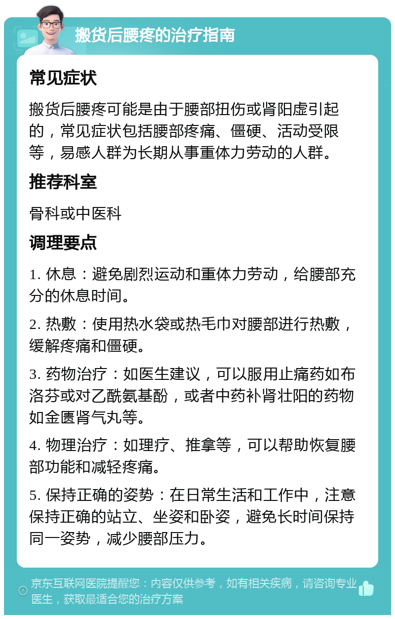 搬货后腰疼的治疗指南 常见症状 搬货后腰疼可能是由于腰部扭伤或肾阳虚引起的，常见症状包括腰部疼痛、僵硬、活动受限等，易感人群为长期从事重体力劳动的人群。 推荐科室 骨科或中医科 调理要点 1. 休息：避免剧烈运动和重体力劳动，给腰部充分的休息时间。 2. 热敷：使用热水袋或热毛巾对腰部进行热敷，缓解疼痛和僵硬。 3. 药物治疗：如医生建议，可以服用止痛药如布洛芬或对乙酰氨基酚，或者中药补肾壮阳的药物如金匮肾气丸等。 4. 物理治疗：如理疗、推拿等，可以帮助恢复腰部功能和减轻疼痛。 5. 保持正确的姿势：在日常生活和工作中，注意保持正确的站立、坐姿和卧姿，避免长时间保持同一姿势，减少腰部压力。