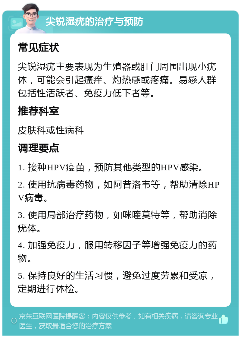 尖锐湿疣的治疗与预防 常见症状 尖锐湿疣主要表现为生殖器或肛门周围出现小疣体，可能会引起瘙痒、灼热感或疼痛。易感人群包括性活跃者、免疫力低下者等。 推荐科室 皮肤科或性病科 调理要点 1. 接种HPV疫苗，预防其他类型的HPV感染。 2. 使用抗病毒药物，如阿昔洛韦等，帮助清除HPV病毒。 3. 使用局部治疗药物，如咪喹莫特等，帮助消除疣体。 4. 加强免疫力，服用转移因子等增强免疫力的药物。 5. 保持良好的生活习惯，避免过度劳累和受凉，定期进行体检。