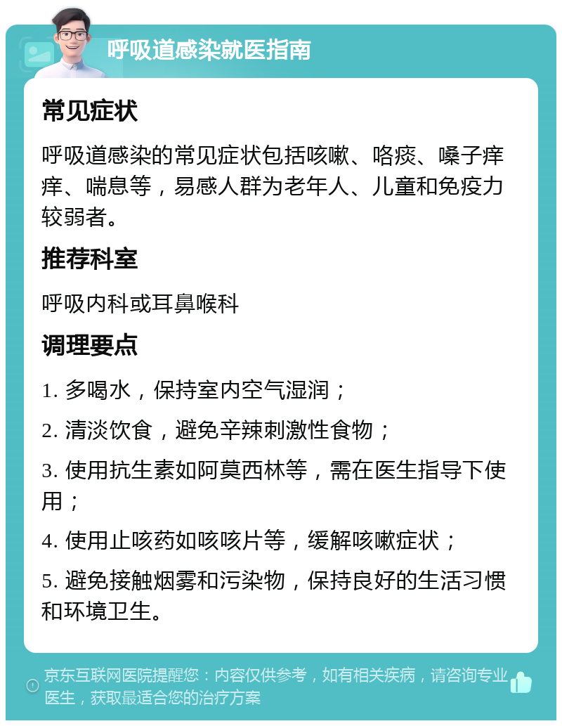 呼吸道感染就医指南 常见症状 呼吸道感染的常见症状包括咳嗽、咯痰、嗓子痒痒、喘息等，易感人群为老年人、儿童和免疫力较弱者。 推荐科室 呼吸内科或耳鼻喉科 调理要点 1. 多喝水，保持室内空气湿润； 2. 清淡饮食，避免辛辣刺激性食物； 3. 使用抗生素如阿莫西林等，需在医生指导下使用； 4. 使用止咳药如咳咳片等，缓解咳嗽症状； 5. 避免接触烟雾和污染物，保持良好的生活习惯和环境卫生。