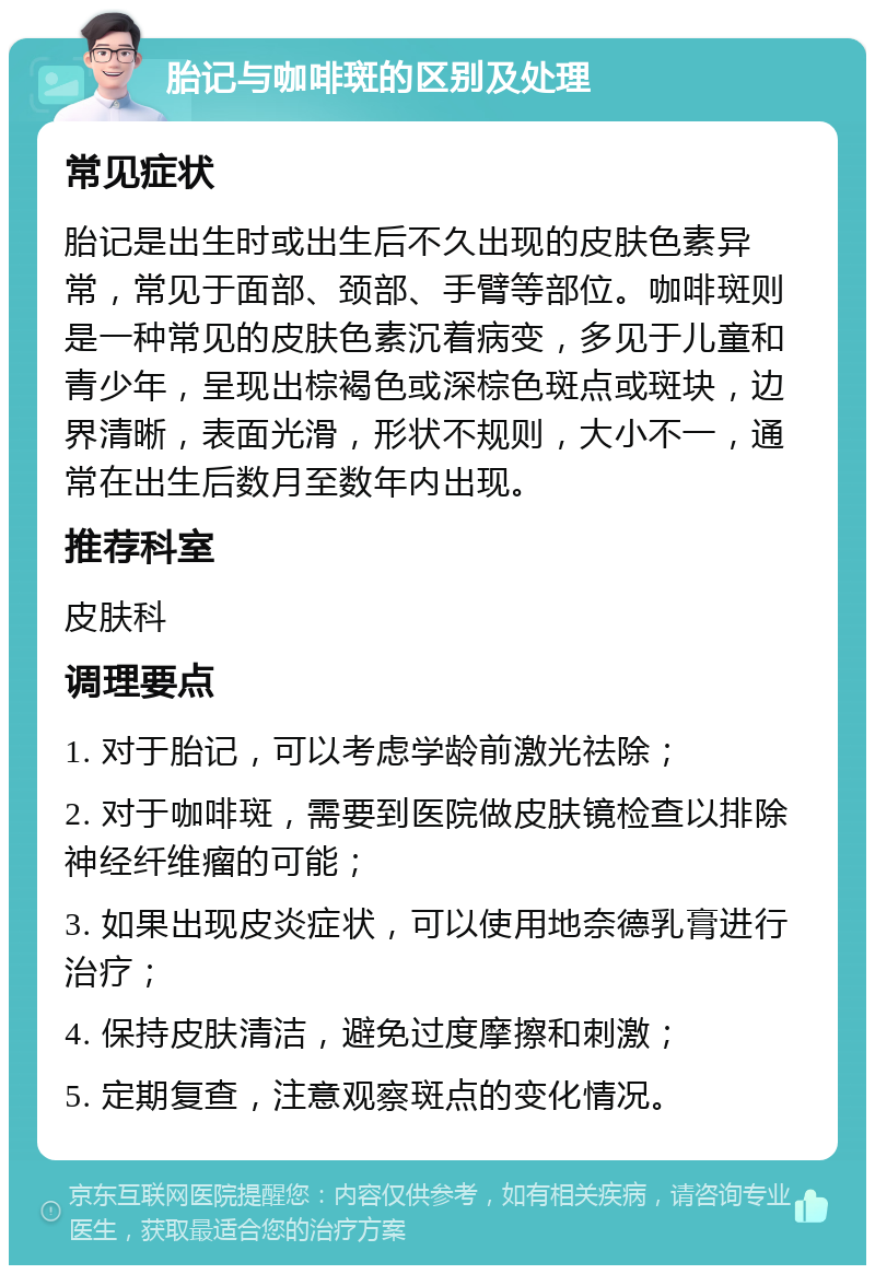 胎记与咖啡斑的区别及处理 常见症状 胎记是出生时或出生后不久出现的皮肤色素异常，常见于面部、颈部、手臂等部位。咖啡斑则是一种常见的皮肤色素沉着病变，多见于儿童和青少年，呈现出棕褐色或深棕色斑点或斑块，边界清晰，表面光滑，形状不规则，大小不一，通常在出生后数月至数年内出现。 推荐科室 皮肤科 调理要点 1. 对于胎记，可以考虑学龄前激光祛除； 2. 对于咖啡斑，需要到医院做皮肤镜检查以排除神经纤维瘤的可能； 3. 如果出现皮炎症状，可以使用地奈德乳膏进行治疗； 4. 保持皮肤清洁，避免过度摩擦和刺激； 5. 定期复查，注意观察斑点的变化情况。