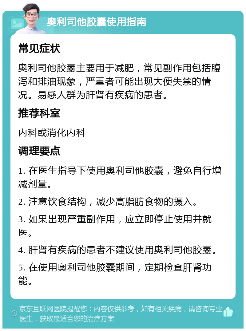 奥利司他胶囊使用指南 常见症状 奥利司他胶囊主要用于减肥，常见副作用包括腹泻和排油现象，严重者可能出现大便失禁的情况。易感人群为肝肾有疾病的患者。 推荐科室 内科或消化内科 调理要点 1. 在医生指导下使用奥利司他胶囊，避免自行增减剂量。 2. 注意饮食结构，减少高脂肪食物的摄入。 3. 如果出现严重副作用，应立即停止使用并就医。 4. 肝肾有疾病的患者不建议使用奥利司他胶囊。 5. 在使用奥利司他胶囊期间，定期检查肝肾功能。