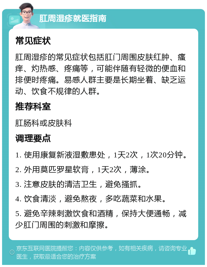 肛周湿疹就医指南 常见症状 肛周湿疹的常见症状包括肛门周围皮肤红肿、瘙痒、灼热感、疼痛等，可能伴随有轻微的便血和排便时疼痛。易感人群主要是长期坐着、缺乏运动、饮食不规律的人群。 推荐科室 肛肠科或皮肤科 调理要点 1. 使用康复新液湿敷患处，1天2次，1次20分钟。 2. 外用莫匹罗星软膏，1天2次，薄涂。 3. 注意皮肤的清洁卫生，避免搔抓。 4. 饮食清淡，避免熬夜，多吃蔬菜和水果。 5. 避免辛辣刺激饮食和酒精，保持大便通畅，减少肛门周围的刺激和摩擦。