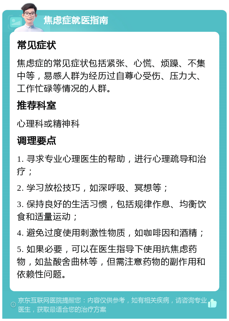 焦虑症就医指南 常见症状 焦虑症的常见症状包括紧张、心慌、烦躁、不集中等，易感人群为经历过自尊心受伤、压力大、工作忙碌等情况的人群。 推荐科室 心理科或精神科 调理要点 1. 寻求专业心理医生的帮助，进行心理疏导和治疗； 2. 学习放松技巧，如深呼吸、冥想等； 3. 保持良好的生活习惯，包括规律作息、均衡饮食和适量运动； 4. 避免过度使用刺激性物质，如咖啡因和酒精； 5. 如果必要，可以在医生指导下使用抗焦虑药物，如盐酸舍曲林等，但需注意药物的副作用和依赖性问题。