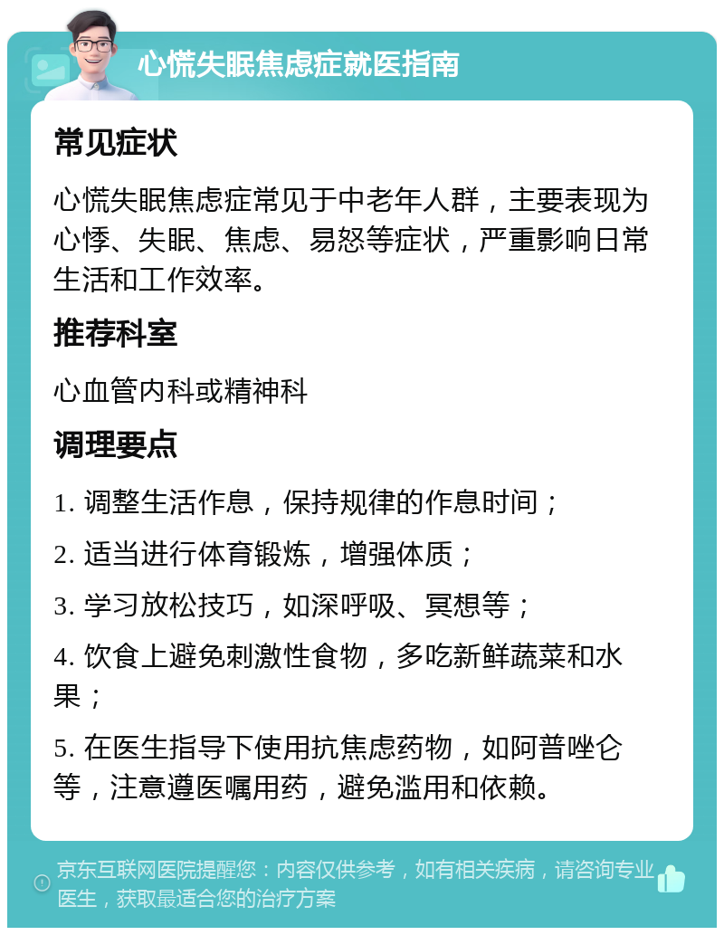 心慌失眠焦虑症就医指南 常见症状 心慌失眠焦虑症常见于中老年人群，主要表现为心悸、失眠、焦虑、易怒等症状，严重影响日常生活和工作效率。 推荐科室 心血管内科或精神科 调理要点 1. 调整生活作息，保持规律的作息时间； 2. 适当进行体育锻炼，增强体质； 3. 学习放松技巧，如深呼吸、冥想等； 4. 饮食上避免刺激性食物，多吃新鲜蔬菜和水果； 5. 在医生指导下使用抗焦虑药物，如阿普唑仑等，注意遵医嘱用药，避免滥用和依赖。