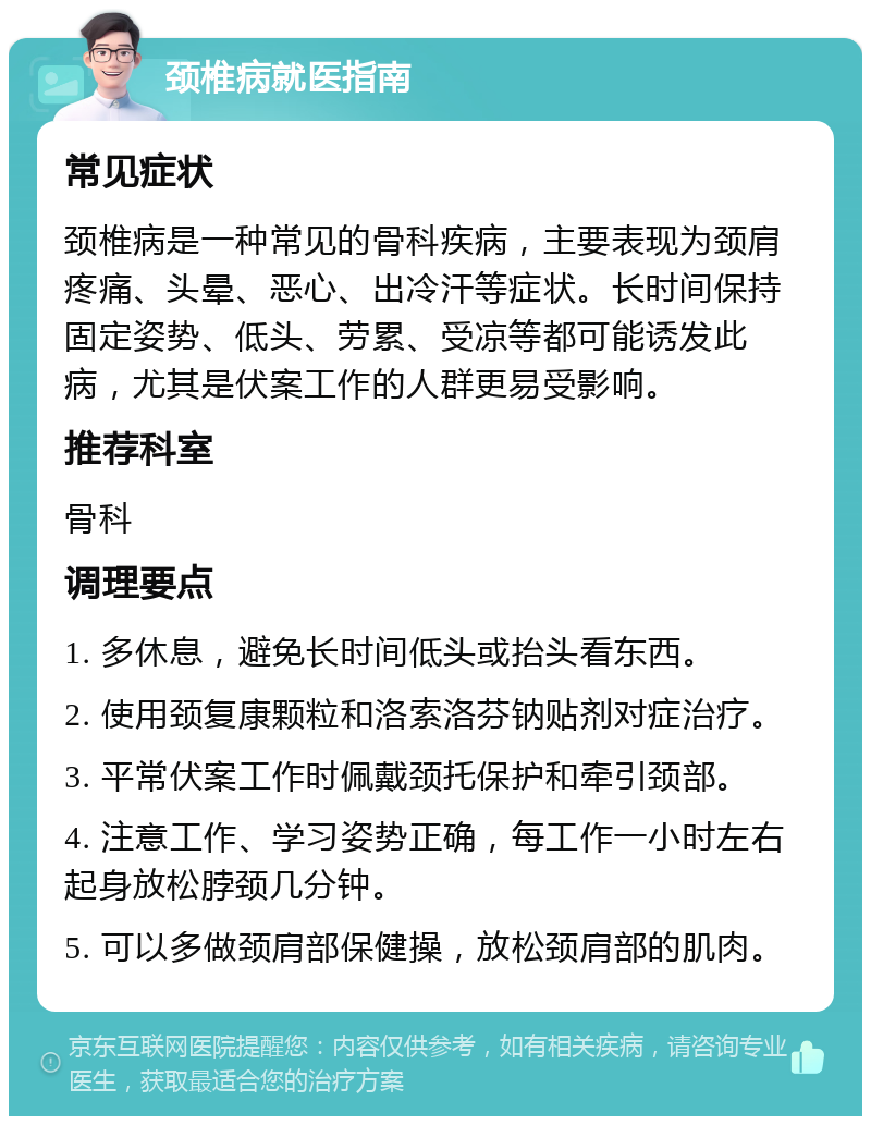 颈椎病就医指南 常见症状 颈椎病是一种常见的骨科疾病，主要表现为颈肩疼痛、头晕、恶心、出冷汗等症状。长时间保持固定姿势、低头、劳累、受凉等都可能诱发此病，尤其是伏案工作的人群更易受影响。 推荐科室 骨科 调理要点 1. 多休息，避免长时间低头或抬头看东西。 2. 使用颈复康颗粒和洛索洛芬钠贴剂对症治疗。 3. 平常伏案工作时佩戴颈托保护和牵引颈部。 4. 注意工作、学习姿势正确，每工作一小时左右起身放松脖颈几分钟。 5. 可以多做颈肩部保健操，放松颈肩部的肌肉。