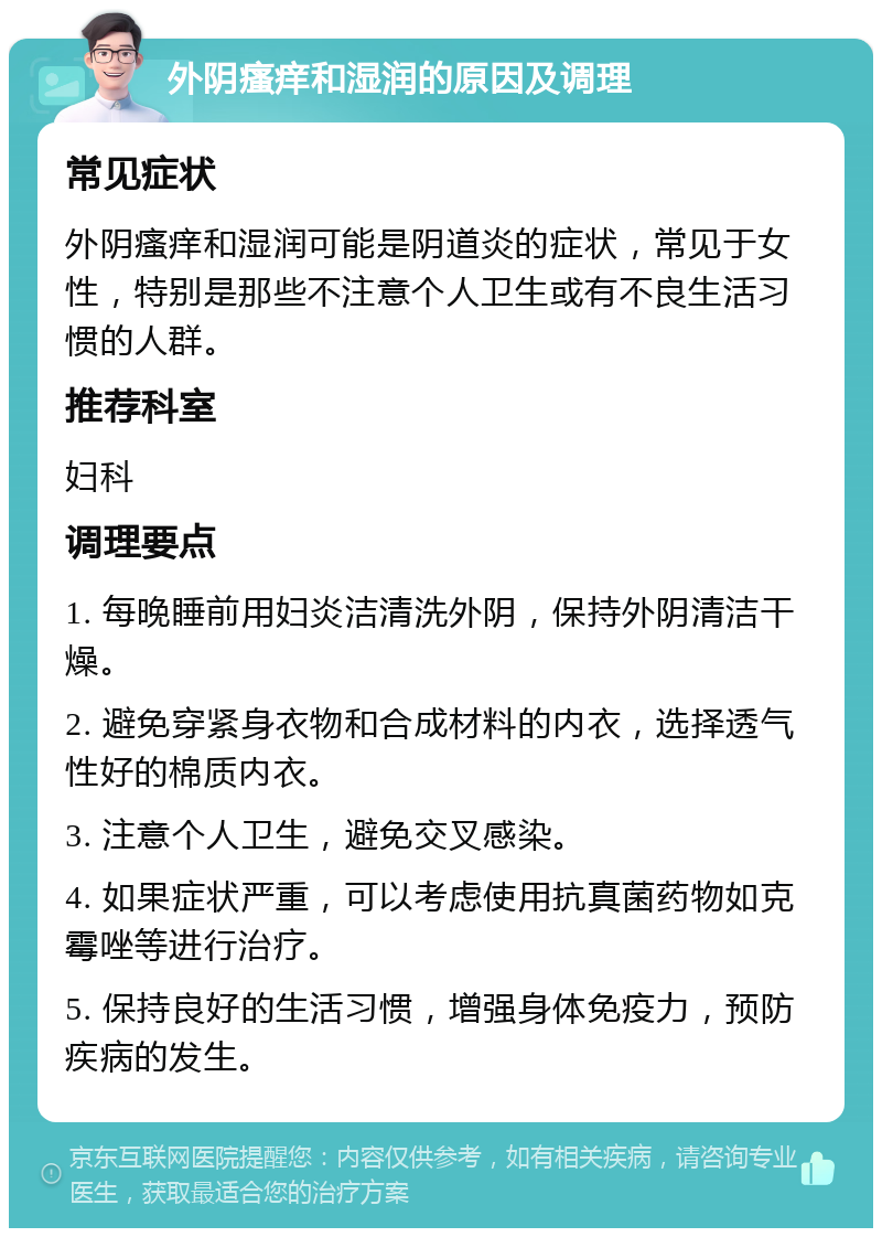 外阴瘙痒和湿润的原因及调理 常见症状 外阴瘙痒和湿润可能是阴道炎的症状，常见于女性，特别是那些不注意个人卫生或有不良生活习惯的人群。 推荐科室 妇科 调理要点 1. 每晚睡前用妇炎洁清洗外阴，保持外阴清洁干燥。 2. 避免穿紧身衣物和合成材料的内衣，选择透气性好的棉质内衣。 3. 注意个人卫生，避免交叉感染。 4. 如果症状严重，可以考虑使用抗真菌药物如克霉唑等进行治疗。 5. 保持良好的生活习惯，增强身体免疫力，预防疾病的发生。