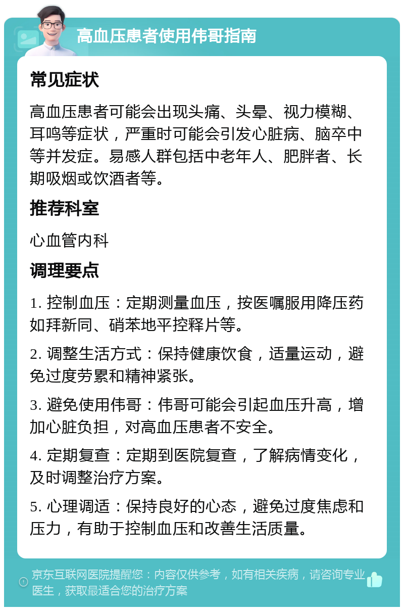 高血压患者使用伟哥指南 常见症状 高血压患者可能会出现头痛、头晕、视力模糊、耳鸣等症状，严重时可能会引发心脏病、脑卒中等并发症。易感人群包括中老年人、肥胖者、长期吸烟或饮酒者等。 推荐科室 心血管内科 调理要点 1. 控制血压：定期测量血压，按医嘱服用降压药如拜新同、硝苯地平控释片等。 2. 调整生活方式：保持健康饮食，适量运动，避免过度劳累和精神紧张。 3. 避免使用伟哥：伟哥可能会引起血压升高，增加心脏负担，对高血压患者不安全。 4. 定期复查：定期到医院复查，了解病情变化，及时调整治疗方案。 5. 心理调适：保持良好的心态，避免过度焦虑和压力，有助于控制血压和改善生活质量。