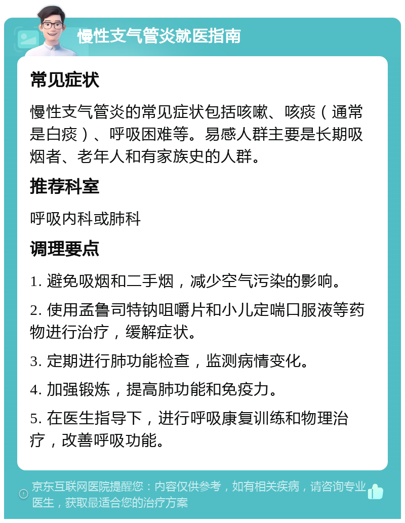 慢性支气管炎就医指南 常见症状 慢性支气管炎的常见症状包括咳嗽、咳痰（通常是白痰）、呼吸困难等。易感人群主要是长期吸烟者、老年人和有家族史的人群。 推荐科室 呼吸内科或肺科 调理要点 1. 避免吸烟和二手烟，减少空气污染的影响。 2. 使用孟鲁司特钠咀嚼片和小儿定喘口服液等药物进行治疗，缓解症状。 3. 定期进行肺功能检查，监测病情变化。 4. 加强锻炼，提高肺功能和免疫力。 5. 在医生指导下，进行呼吸康复训练和物理治疗，改善呼吸功能。