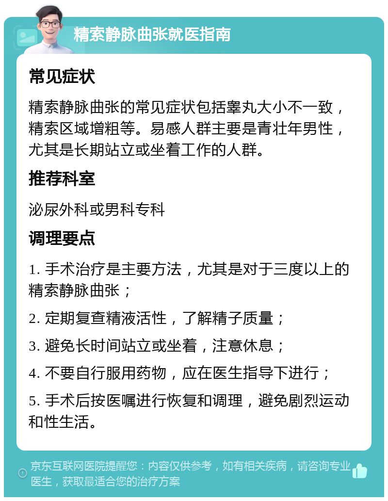 精索静脉曲张就医指南 常见症状 精索静脉曲张的常见症状包括睾丸大小不一致，精索区域增粗等。易感人群主要是青壮年男性，尤其是长期站立或坐着工作的人群。 推荐科室 泌尿外科或男科专科 调理要点 1. 手术治疗是主要方法，尤其是对于三度以上的精索静脉曲张； 2. 定期复查精液活性，了解精子质量； 3. 避免长时间站立或坐着，注意休息； 4. 不要自行服用药物，应在医生指导下进行； 5. 手术后按医嘱进行恢复和调理，避免剧烈运动和性生活。