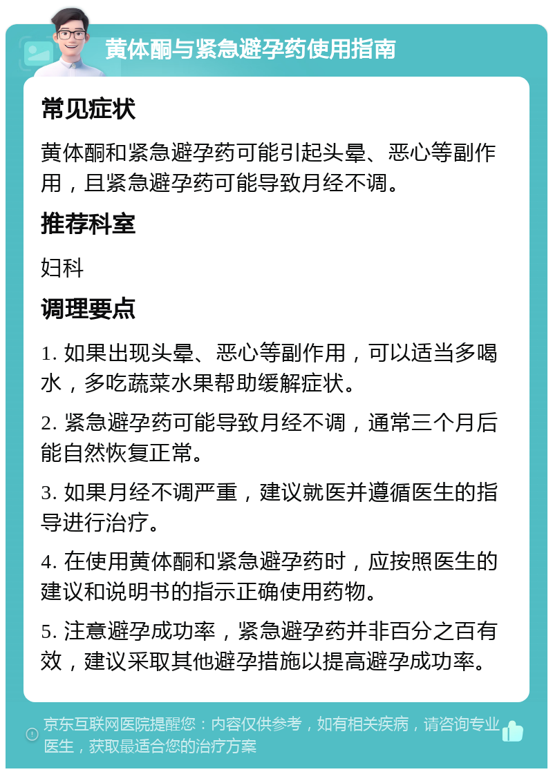 黄体酮与紧急避孕药使用指南 常见症状 黄体酮和紧急避孕药可能引起头晕、恶心等副作用，且紧急避孕药可能导致月经不调。 推荐科室 妇科 调理要点 1. 如果出现头晕、恶心等副作用，可以适当多喝水，多吃蔬菜水果帮助缓解症状。 2. 紧急避孕药可能导致月经不调，通常三个月后能自然恢复正常。 3. 如果月经不调严重，建议就医并遵循医生的指导进行治疗。 4. 在使用黄体酮和紧急避孕药时，应按照医生的建议和说明书的指示正确使用药物。 5. 注意避孕成功率，紧急避孕药并非百分之百有效，建议采取其他避孕措施以提高避孕成功率。