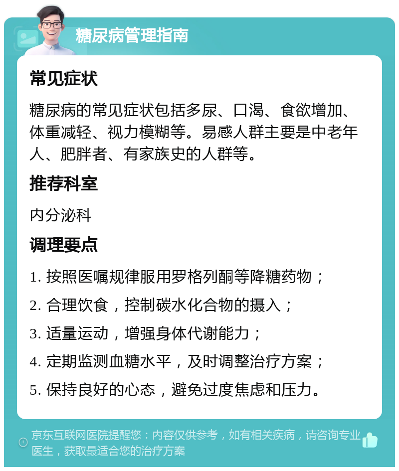 糖尿病管理指南 常见症状 糖尿病的常见症状包括多尿、口渴、食欲增加、体重减轻、视力模糊等。易感人群主要是中老年人、肥胖者、有家族史的人群等。 推荐科室 内分泌科 调理要点 1. 按照医嘱规律服用罗格列酮等降糖药物； 2. 合理饮食，控制碳水化合物的摄入； 3. 适量运动，增强身体代谢能力； 4. 定期监测血糖水平，及时调整治疗方案； 5. 保持良好的心态，避免过度焦虑和压力。