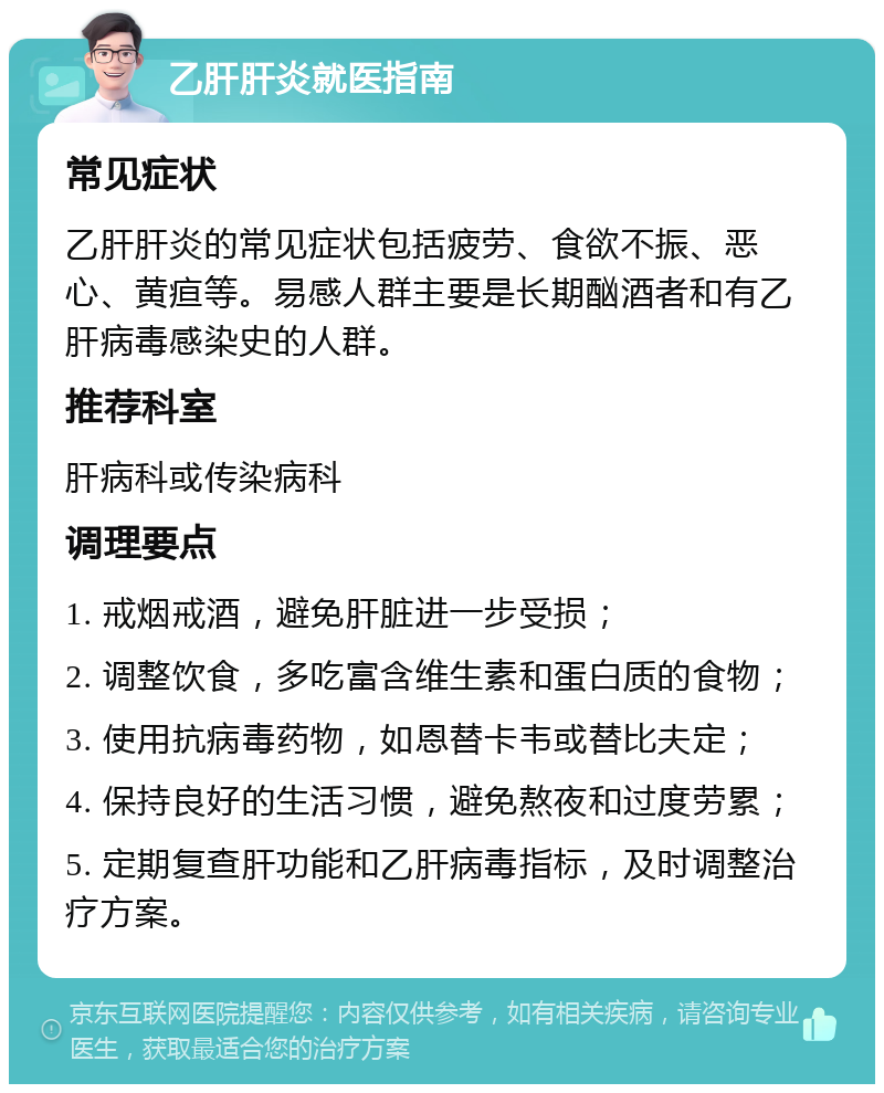 乙肝肝炎就医指南 常见症状 乙肝肝炎的常见症状包括疲劳、食欲不振、恶心、黄疸等。易感人群主要是长期酗酒者和有乙肝病毒感染史的人群。 推荐科室 肝病科或传染病科 调理要点 1. 戒烟戒酒，避免肝脏进一步受损； 2. 调整饮食，多吃富含维生素和蛋白质的食物； 3. 使用抗病毒药物，如恩替卡韦或替比夫定； 4. 保持良好的生活习惯，避免熬夜和过度劳累； 5. 定期复查肝功能和乙肝病毒指标，及时调整治疗方案。