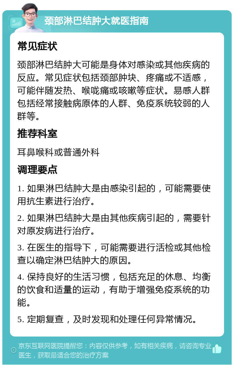 颈部淋巴结肿大就医指南 常见症状 颈部淋巴结肿大可能是身体对感染或其他疾病的反应。常见症状包括颈部肿块、疼痛或不适感，可能伴随发热、喉咙痛或咳嗽等症状。易感人群包括经常接触病原体的人群、免疫系统较弱的人群等。 推荐科室 耳鼻喉科或普通外科 调理要点 1. 如果淋巴结肿大是由感染引起的，可能需要使用抗生素进行治疗。 2. 如果淋巴结肿大是由其他疾病引起的，需要针对原发病进行治疗。 3. 在医生的指导下，可能需要进行活检或其他检查以确定淋巴结肿大的原因。 4. 保持良好的生活习惯，包括充足的休息、均衡的饮食和适量的运动，有助于增强免疫系统的功能。 5. 定期复查，及时发现和处理任何异常情况。