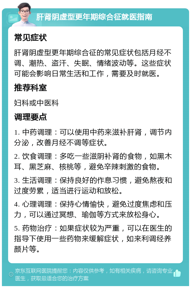 肝肾阴虚型更年期综合征就医指南 常见症状 肝肾阴虚型更年期综合征的常见症状包括月经不调、潮热、盗汗、失眠、情绪波动等。这些症状可能会影响日常生活和工作，需要及时就医。 推荐科室 妇科或中医科 调理要点 1. 中药调理：可以使用中药来滋补肝肾，调节内分泌，改善月经不调等症状。 2. 饮食调理：多吃一些滋阴补肾的食物，如黑木耳、黑芝麻、核桃等，避免辛辣刺激的食物。 3. 生活调理：保持良好的作息习惯，避免熬夜和过度劳累，适当进行运动和放松。 4. 心理调理：保持心情愉快，避免过度焦虑和压力，可以通过冥想、瑜伽等方式来放松身心。 5. 药物治疗：如果症状较为严重，可以在医生的指导下使用一些药物来缓解症状，如来利调经养颜片等。