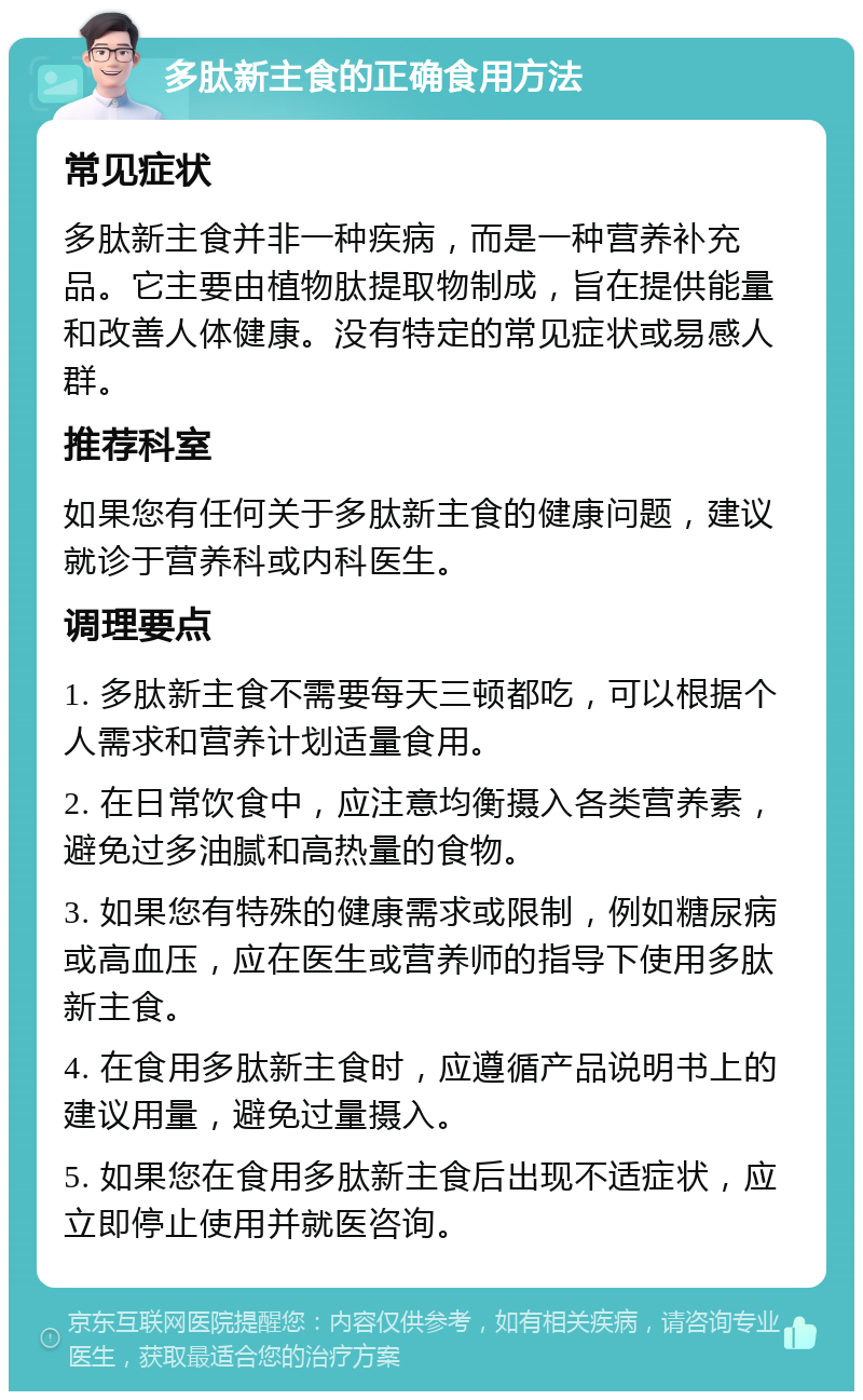 多肽新主食的正确食用方法 常见症状 多肽新主食并非一种疾病，而是一种营养补充品。它主要由植物肽提取物制成，旨在提供能量和改善人体健康。没有特定的常见症状或易感人群。 推荐科室 如果您有任何关于多肽新主食的健康问题，建议就诊于营养科或内科医生。 调理要点 1. 多肽新主食不需要每天三顿都吃，可以根据个人需求和营养计划适量食用。 2. 在日常饮食中，应注意均衡摄入各类营养素，避免过多油腻和高热量的食物。 3. 如果您有特殊的健康需求或限制，例如糖尿病或高血压，应在医生或营养师的指导下使用多肽新主食。 4. 在食用多肽新主食时，应遵循产品说明书上的建议用量，避免过量摄入。 5. 如果您在食用多肽新主食后出现不适症状，应立即停止使用并就医咨询。