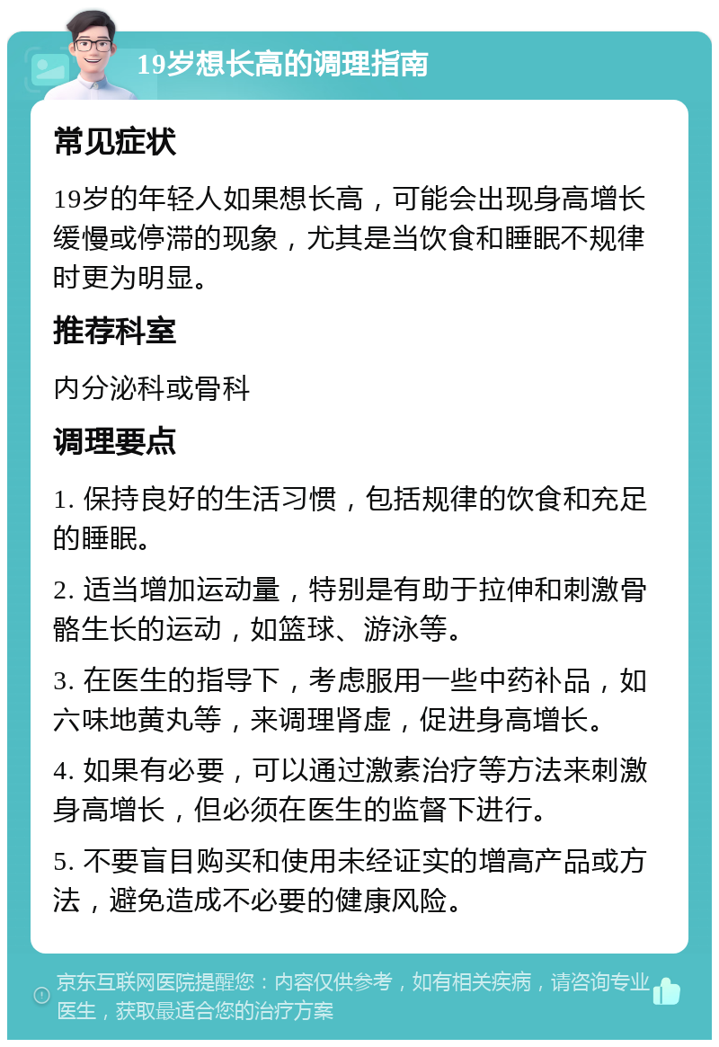 19岁想长高的调理指南 常见症状 19岁的年轻人如果想长高，可能会出现身高增长缓慢或停滞的现象，尤其是当饮食和睡眠不规律时更为明显。 推荐科室 内分泌科或骨科 调理要点 1. 保持良好的生活习惯，包括规律的饮食和充足的睡眠。 2. 适当增加运动量，特别是有助于拉伸和刺激骨骼生长的运动，如篮球、游泳等。 3. 在医生的指导下，考虑服用一些中药补品，如六味地黄丸等，来调理肾虚，促进身高增长。 4. 如果有必要，可以通过激素治疗等方法来刺激身高增长，但必须在医生的监督下进行。 5. 不要盲目购买和使用未经证实的增高产品或方法，避免造成不必要的健康风险。