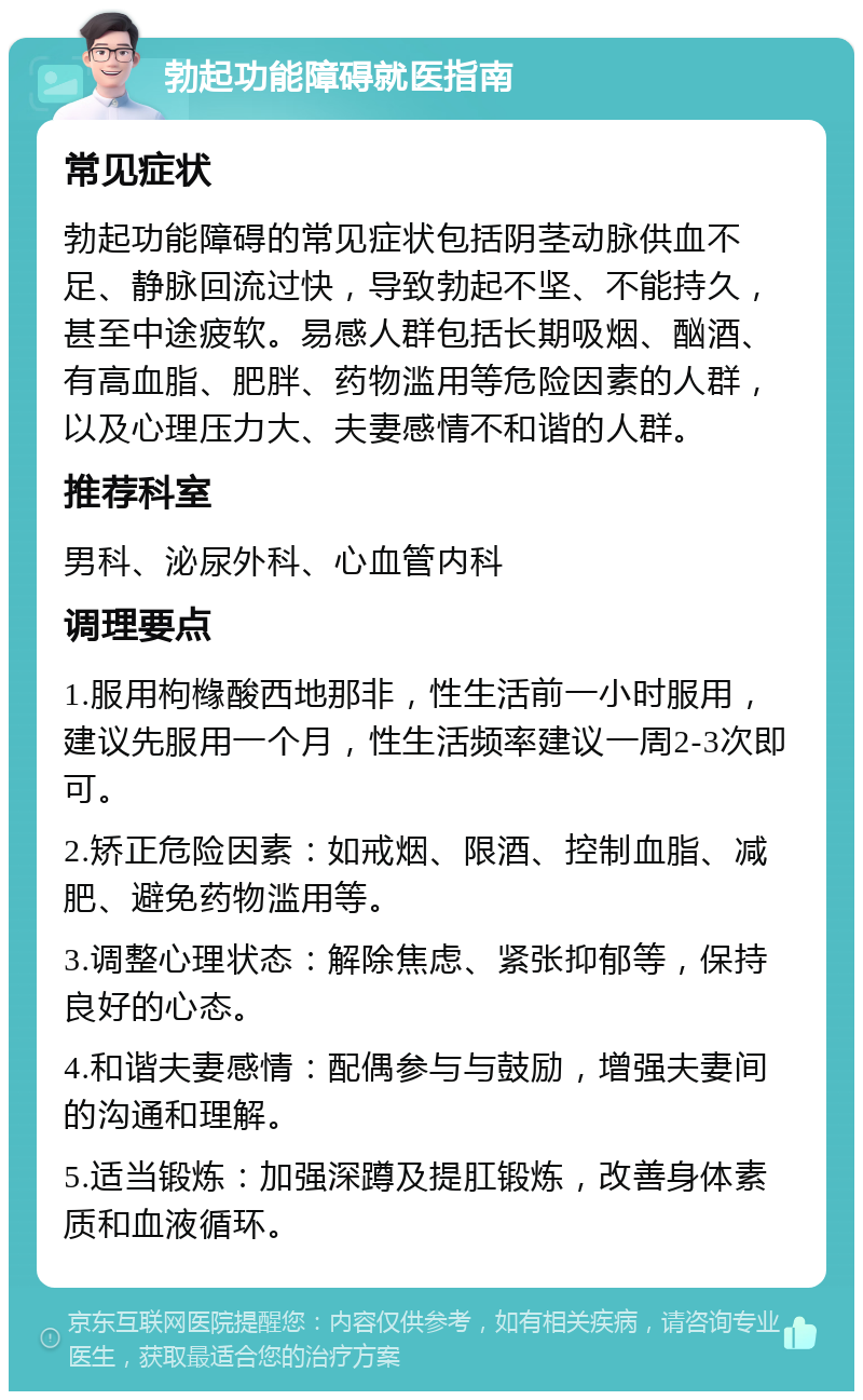 勃起功能障碍就医指南 常见症状 勃起功能障碍的常见症状包括阴茎动脉供血不足、静脉回流过快，导致勃起不坚、不能持久，甚至中途疲软。易感人群包括长期吸烟、酗酒、有高血脂、肥胖、药物滥用等危险因素的人群，以及心理压力大、夫妻感情不和谐的人群。 推荐科室 男科、泌尿外科、心血管内科 调理要点 1.服用枸橼酸西地那非，性生活前一小时服用，建议先服用一个月，性生活频率建议一周2-3次即可。 2.矫正危险因素：如戒烟、限酒、控制血脂、减肥、避免药物滥用等。 3.调整心理状态：解除焦虑、紧张抑郁等，保持良好的心态。 4.和谐夫妻感情：配偶参与与鼓励，增强夫妻间的沟通和理解。 5.适当锻炼：加强深蹲及提肛锻炼，改善身体素质和血液循环。