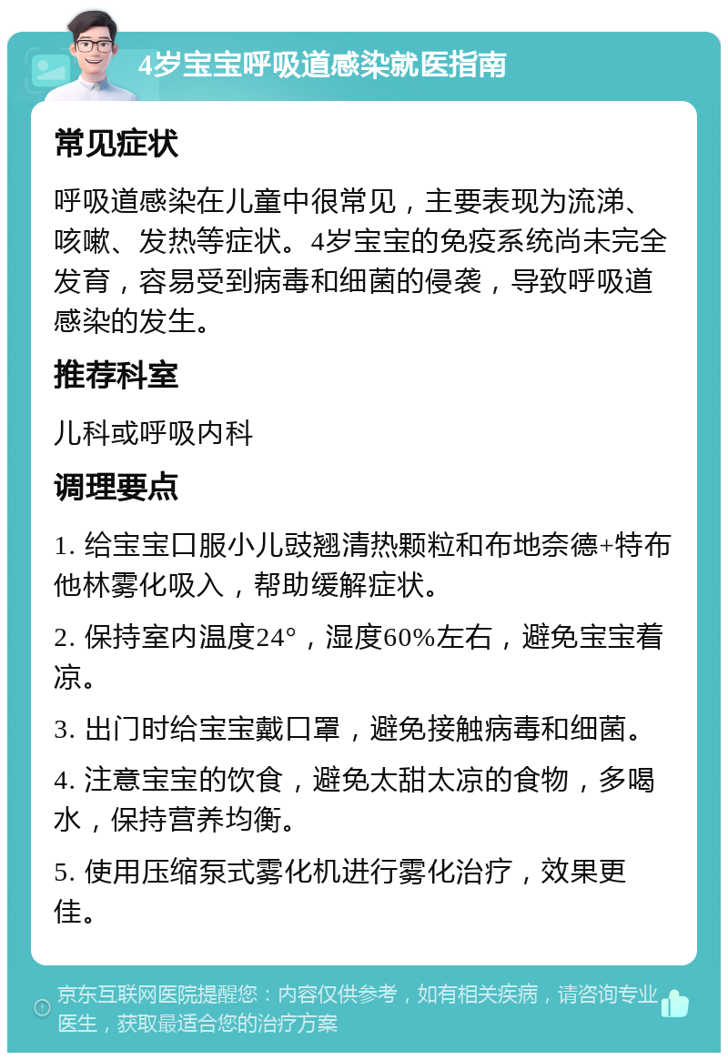 4岁宝宝呼吸道感染就医指南 常见症状 呼吸道感染在儿童中很常见，主要表现为流涕、咳嗽、发热等症状。4岁宝宝的免疫系统尚未完全发育，容易受到病毒和细菌的侵袭，导致呼吸道感染的发生。 推荐科室 儿科或呼吸内科 调理要点 1. 给宝宝口服小儿豉翘清热颗粒和布地奈德+特布他林雾化吸入，帮助缓解症状。 2. 保持室内温度24°，湿度60%左右，避免宝宝着凉。 3. 出门时给宝宝戴口罩，避免接触病毒和细菌。 4. 注意宝宝的饮食，避免太甜太凉的食物，多喝水，保持营养均衡。 5. 使用压缩泵式雾化机进行雾化治疗，效果更佳。