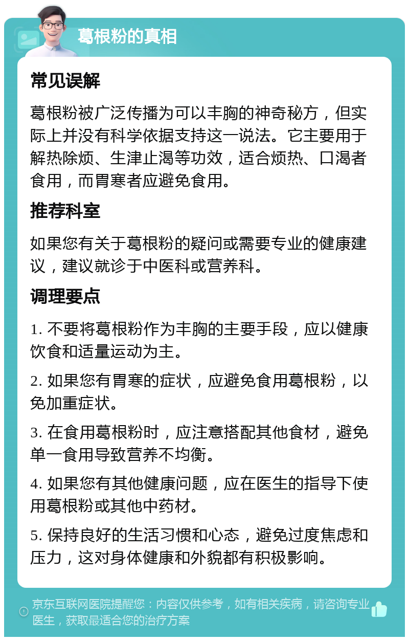 葛根粉的真相 常见误解 葛根粉被广泛传播为可以丰胸的神奇秘方，但实际上并没有科学依据支持这一说法。它主要用于解热除烦、生津止渴等功效，适合烦热、口渴者食用，而胃寒者应避免食用。 推荐科室 如果您有关于葛根粉的疑问或需要专业的健康建议，建议就诊于中医科或营养科。 调理要点 1. 不要将葛根粉作为丰胸的主要手段，应以健康饮食和适量运动为主。 2. 如果您有胃寒的症状，应避免食用葛根粉，以免加重症状。 3. 在食用葛根粉时，应注意搭配其他食材，避免单一食用导致营养不均衡。 4. 如果您有其他健康问题，应在医生的指导下使用葛根粉或其他中药材。 5. 保持良好的生活习惯和心态，避免过度焦虑和压力，这对身体健康和外貌都有积极影响。