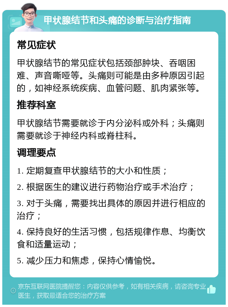 甲状腺结节和头痛的诊断与治疗指南 常见症状 甲状腺结节的常见症状包括颈部肿块、吞咽困难、声音嘶哑等。头痛则可能是由多种原因引起的，如神经系统疾病、血管问题、肌肉紧张等。 推荐科室 甲状腺结节需要就诊于内分泌科或外科；头痛则需要就诊于神经内科或脊柱科。 调理要点 1. 定期复查甲状腺结节的大小和性质； 2. 根据医生的建议进行药物治疗或手术治疗； 3. 对于头痛，需要找出具体的原因并进行相应的治疗； 4. 保持良好的生活习惯，包括规律作息、均衡饮食和适量运动； 5. 减少压力和焦虑，保持心情愉悦。