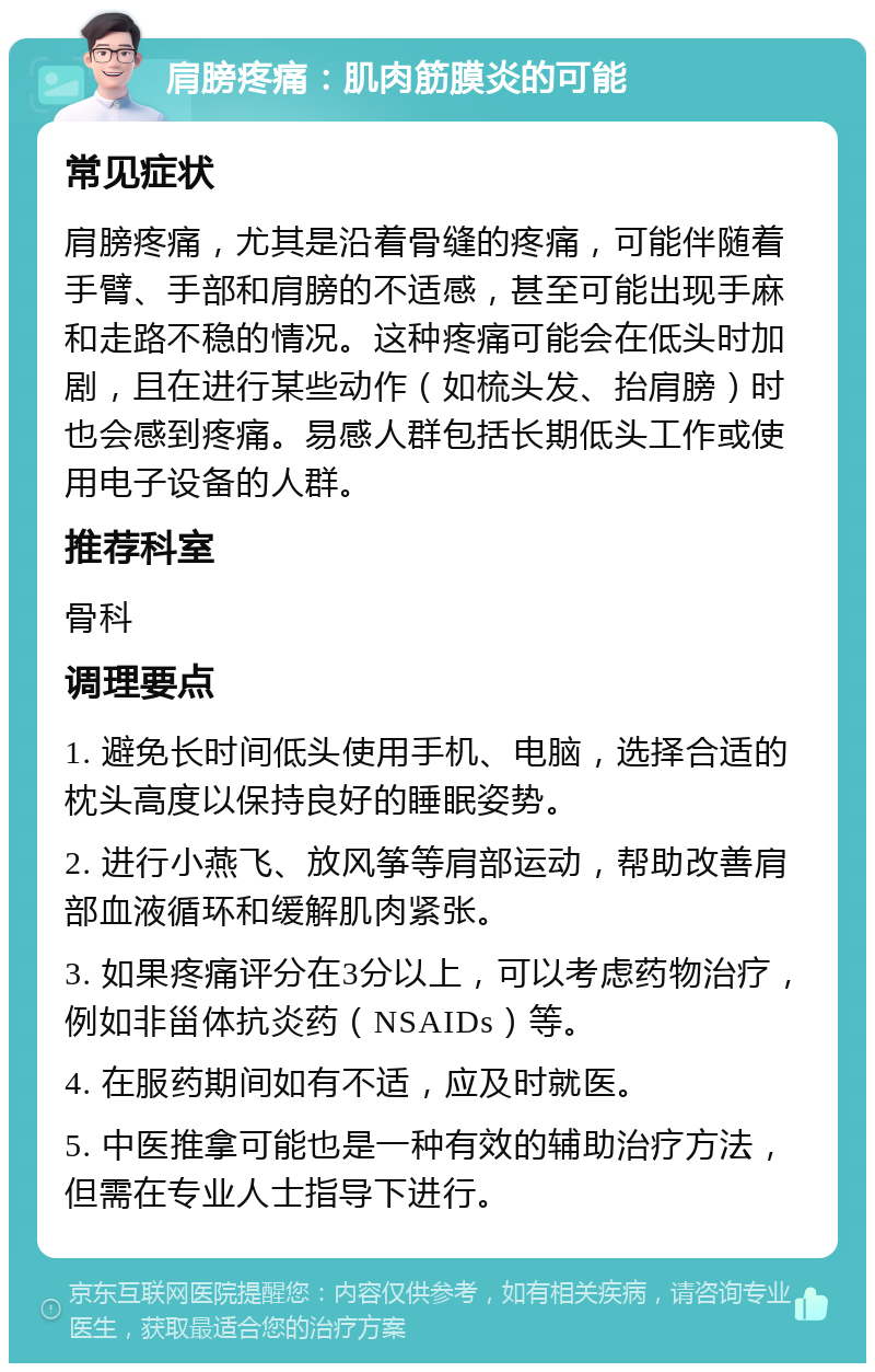 肩膀疼痛：肌肉筋膜炎的可能 常见症状 肩膀疼痛，尤其是沿着骨缝的疼痛，可能伴随着手臂、手部和肩膀的不适感，甚至可能出现手麻和走路不稳的情况。这种疼痛可能会在低头时加剧，且在进行某些动作（如梳头发、抬肩膀）时也会感到疼痛。易感人群包括长期低头工作或使用电子设备的人群。 推荐科室 骨科 调理要点 1. 避免长时间低头使用手机、电脑，选择合适的枕头高度以保持良好的睡眠姿势。 2. 进行小燕飞、放风筝等肩部运动，帮助改善肩部血液循环和缓解肌肉紧张。 3. 如果疼痛评分在3分以上，可以考虑药物治疗，例如非甾体抗炎药（NSAIDs）等。 4. 在服药期间如有不适，应及时就医。 5. 中医推拿可能也是一种有效的辅助治疗方法，但需在专业人士指导下进行。