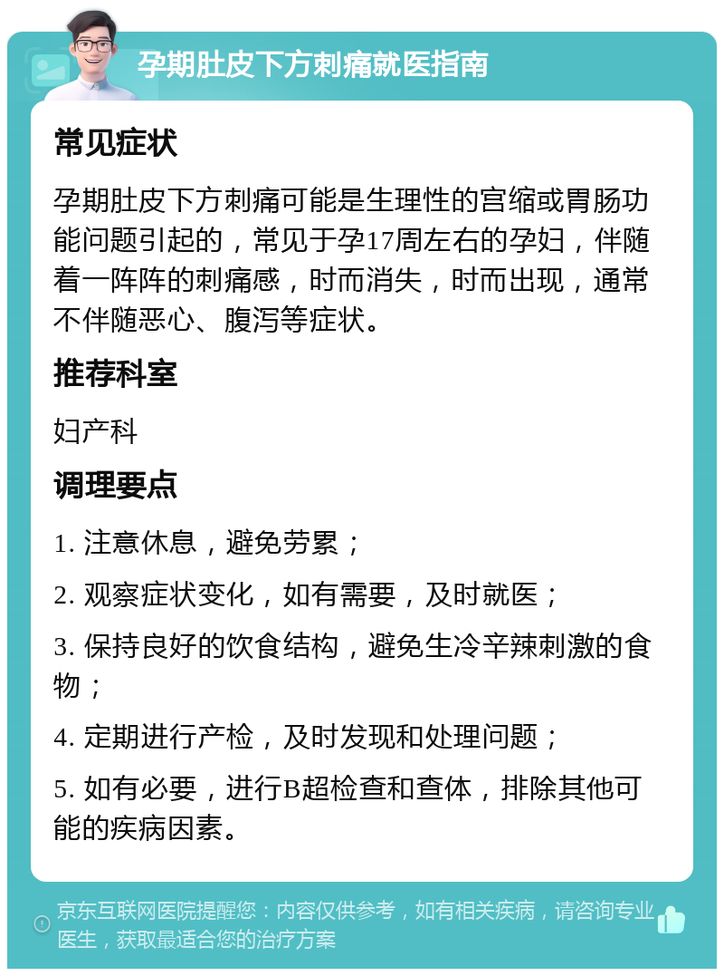 孕期肚皮下方刺痛就医指南 常见症状 孕期肚皮下方刺痛可能是生理性的宫缩或胃肠功能问题引起的，常见于孕17周左右的孕妇，伴随着一阵阵的刺痛感，时而消失，时而出现，通常不伴随恶心、腹泻等症状。 推荐科室 妇产科 调理要点 1. 注意休息，避免劳累； 2. 观察症状变化，如有需要，及时就医； 3. 保持良好的饮食结构，避免生冷辛辣刺激的食物； 4. 定期进行产检，及时发现和处理问题； 5. 如有必要，进行B超检查和查体，排除其他可能的疾病因素。