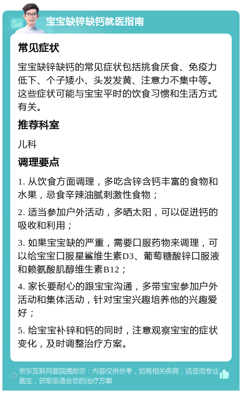 宝宝缺锌缺钙就医指南 常见症状 宝宝缺锌缺钙的常见症状包括挑食厌食、免疫力低下、个子矮小、头发发黄、注意力不集中等。这些症状可能与宝宝平时的饮食习惯和生活方式有关。 推荐科室 儿科 调理要点 1. 从饮食方面调理，多吃含锌含钙丰富的食物和水果，忌食辛辣油腻刺激性食物； 2. 适当参加户外活动，多晒太阳，可以促进钙的吸收和利用； 3. 如果宝宝缺的严重，需要口服药物来调理，可以给宝宝口服星鲨维生素D3、葡萄糖酸锌口服液和赖氨酸肌醇维生素B12； 4. 家长要耐心的跟宝宝沟通，多带宝宝参加户外活动和集体活动，针对宝宝兴趣培养他的兴趣爱好； 5. 给宝宝补锌和钙的同时，注意观察宝宝的症状变化，及时调整治疗方案。