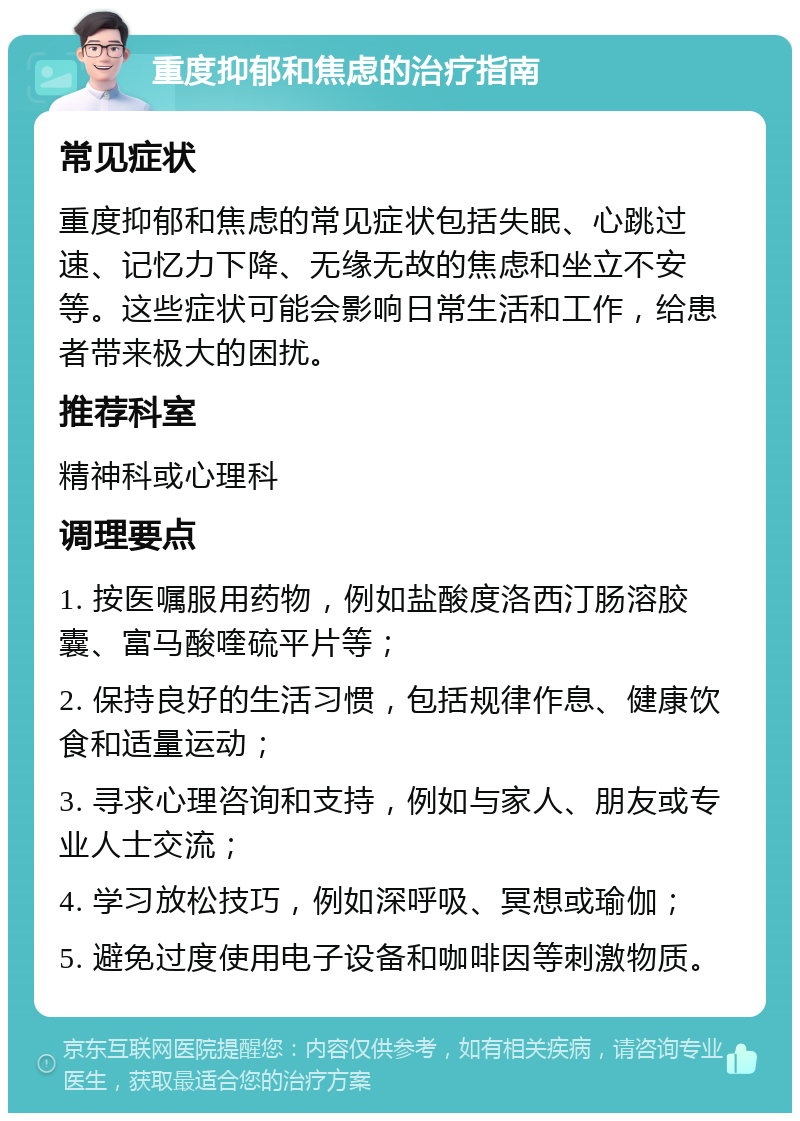 重度抑郁和焦虑的治疗指南 常见症状 重度抑郁和焦虑的常见症状包括失眠、心跳过速、记忆力下降、无缘无故的焦虑和坐立不安等。这些症状可能会影响日常生活和工作，给患者带来极大的困扰。 推荐科室 精神科或心理科 调理要点 1. 按医嘱服用药物，例如盐酸度洛西汀肠溶胶囊、富马酸喹硫平片等； 2. 保持良好的生活习惯，包括规律作息、健康饮食和适量运动； 3. 寻求心理咨询和支持，例如与家人、朋友或专业人士交流； 4. 学习放松技巧，例如深呼吸、冥想或瑜伽； 5. 避免过度使用电子设备和咖啡因等刺激物质。