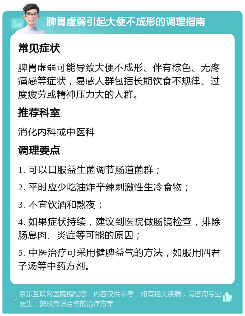 脾胃虚弱引起大便不成形的调理指南 常见症状 脾胃虚弱可能导致大便不成形、伴有棕色、无疼痛感等症状，易感人群包括长期饮食不规律、过度疲劳或精神压力大的人群。 推荐科室 消化内科或中医科 调理要点 1. 可以口服益生菌调节肠道菌群； 2. 平时应少吃油炸辛辣刺激性生冷食物； 3. 不宜饮酒和熬夜； 4. 如果症状持续，建议到医院做肠镜检查，排除肠息肉、炎症等可能的原因； 5. 中医治疗可采用健脾益气的方法，如服用四君子汤等中药方剂。