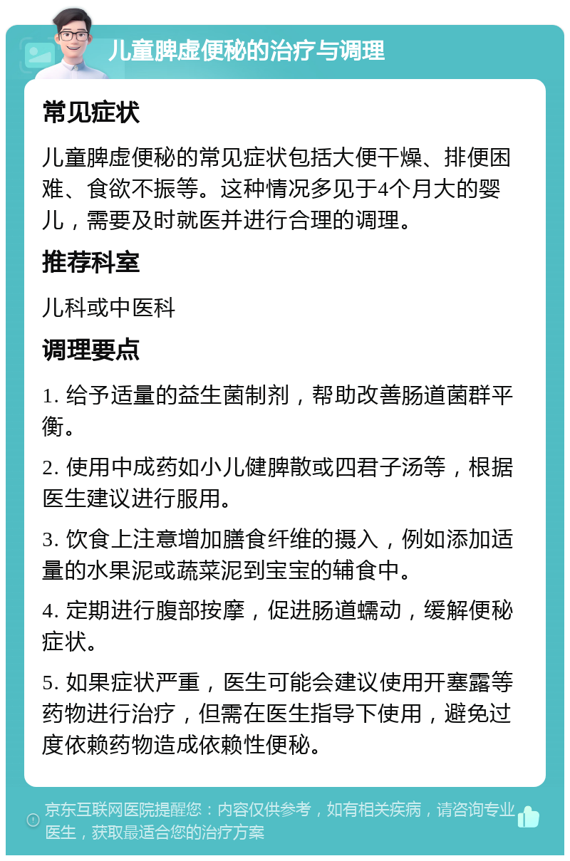 儿童脾虚便秘的治疗与调理 常见症状 儿童脾虚便秘的常见症状包括大便干燥、排便困难、食欲不振等。这种情况多见于4个月大的婴儿，需要及时就医并进行合理的调理。 推荐科室 儿科或中医科 调理要点 1. 给予适量的益生菌制剂，帮助改善肠道菌群平衡。 2. 使用中成药如小儿健脾散或四君子汤等，根据医生建议进行服用。 3. 饮食上注意增加膳食纤维的摄入，例如添加适量的水果泥或蔬菜泥到宝宝的辅食中。 4. 定期进行腹部按摩，促进肠道蠕动，缓解便秘症状。 5. 如果症状严重，医生可能会建议使用开塞露等药物进行治疗，但需在医生指导下使用，避免过度依赖药物造成依赖性便秘。