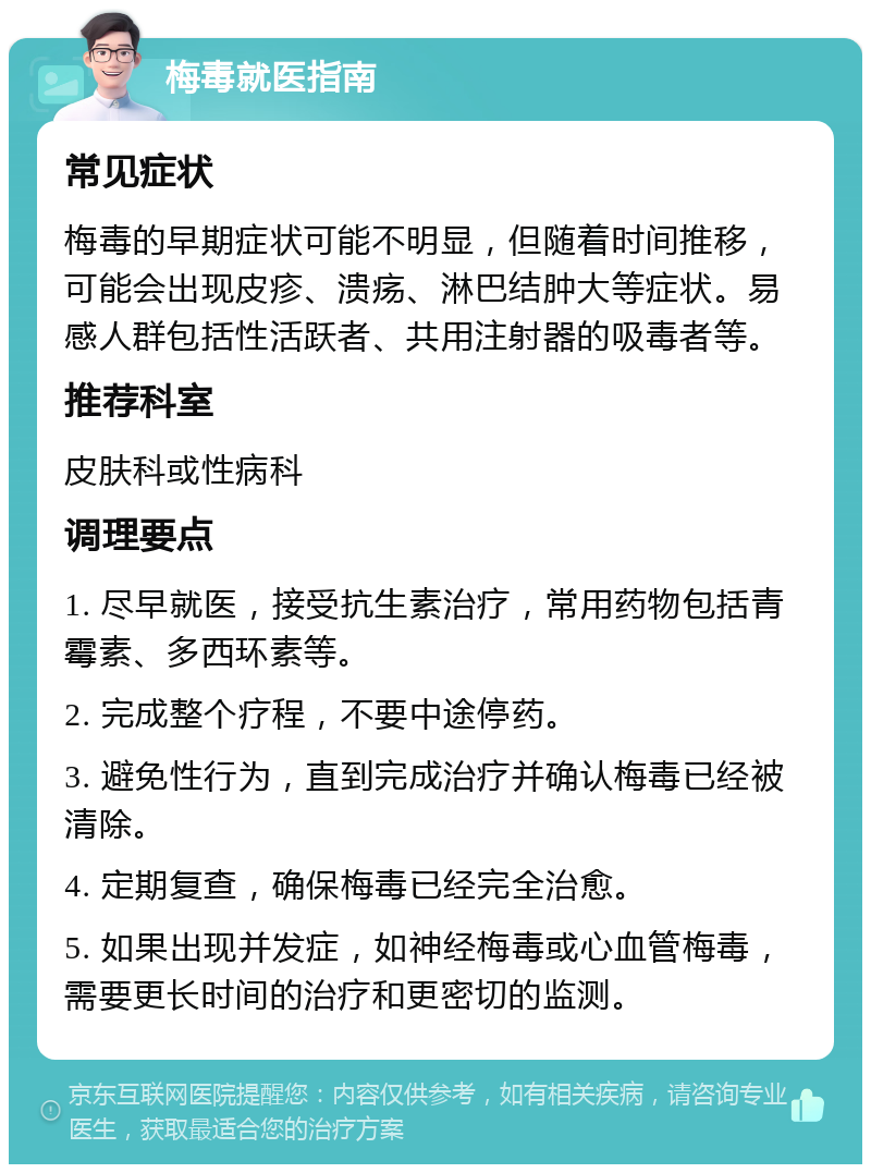 梅毒就医指南 常见症状 梅毒的早期症状可能不明显，但随着时间推移，可能会出现皮疹、溃疡、淋巴结肿大等症状。易感人群包括性活跃者、共用注射器的吸毒者等。 推荐科室 皮肤科或性病科 调理要点 1. 尽早就医，接受抗生素治疗，常用药物包括青霉素、多西环素等。 2. 完成整个疗程，不要中途停药。 3. 避免性行为，直到完成治疗并确认梅毒已经被清除。 4. 定期复查，确保梅毒已经完全治愈。 5. 如果出现并发症，如神经梅毒或心血管梅毒，需要更长时间的治疗和更密切的监测。