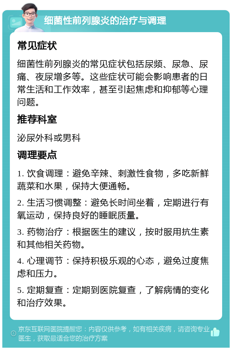 细菌性前列腺炎的治疗与调理 常见症状 细菌性前列腺炎的常见症状包括尿频、尿急、尿痛、夜尿增多等。这些症状可能会影响患者的日常生活和工作效率，甚至引起焦虑和抑郁等心理问题。 推荐科室 泌尿外科或男科 调理要点 1. 饮食调理：避免辛辣、刺激性食物，多吃新鲜蔬菜和水果，保持大便通畅。 2. 生活习惯调整：避免长时间坐着，定期进行有氧运动，保持良好的睡眠质量。 3. 药物治疗：根据医生的建议，按时服用抗生素和其他相关药物。 4. 心理调节：保持积极乐观的心态，避免过度焦虑和压力。 5. 定期复查：定期到医院复查，了解病情的变化和治疗效果。