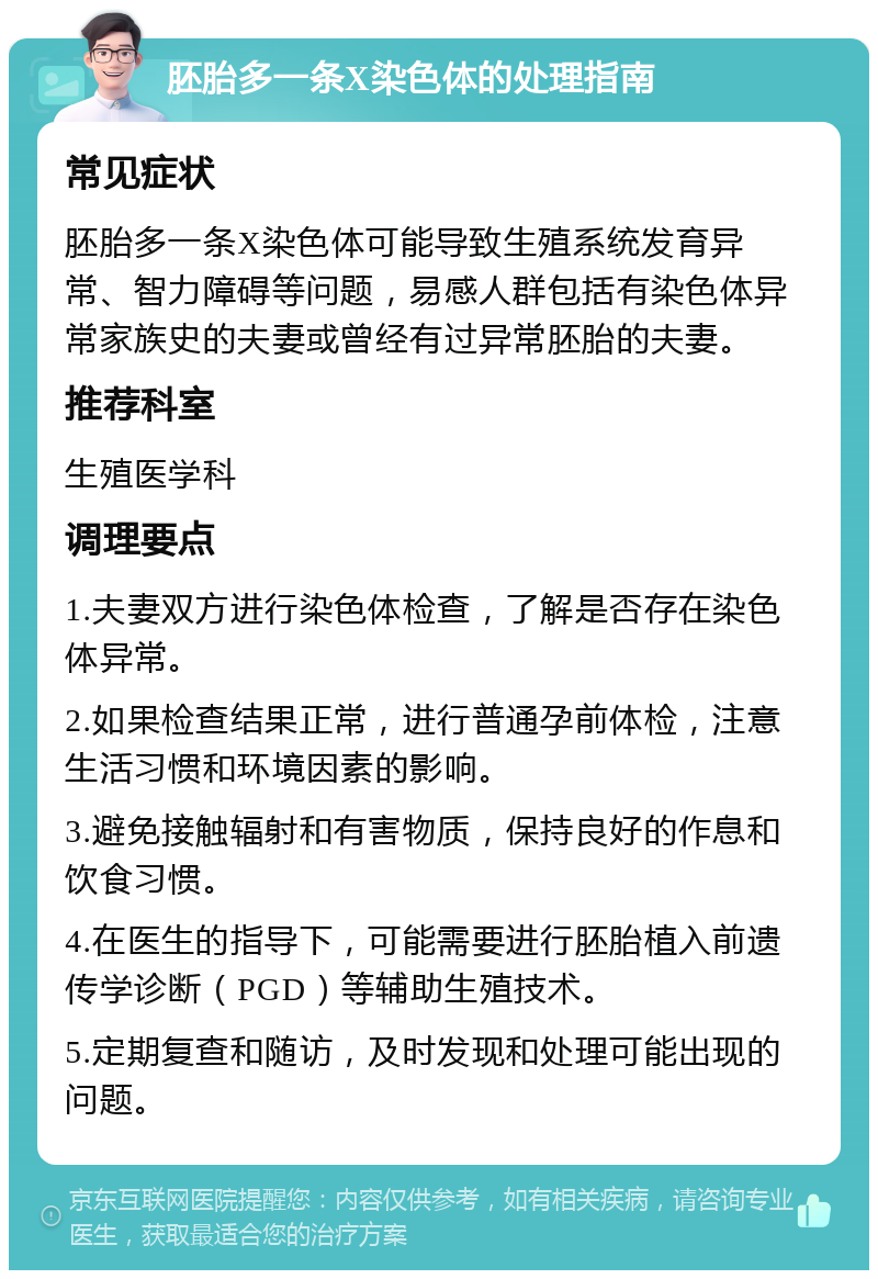 胚胎多一条X染色体的处理指南 常见症状 胚胎多一条X染色体可能导致生殖系统发育异常、智力障碍等问题，易感人群包括有染色体异常家族史的夫妻或曾经有过异常胚胎的夫妻。 推荐科室 生殖医学科 调理要点 1.夫妻双方进行染色体检查，了解是否存在染色体异常。 2.如果检查结果正常，进行普通孕前体检，注意生活习惯和环境因素的影响。 3.避免接触辐射和有害物质，保持良好的作息和饮食习惯。 4.在医生的指导下，可能需要进行胚胎植入前遗传学诊断（PGD）等辅助生殖技术。 5.定期复查和随访，及时发现和处理可能出现的问题。