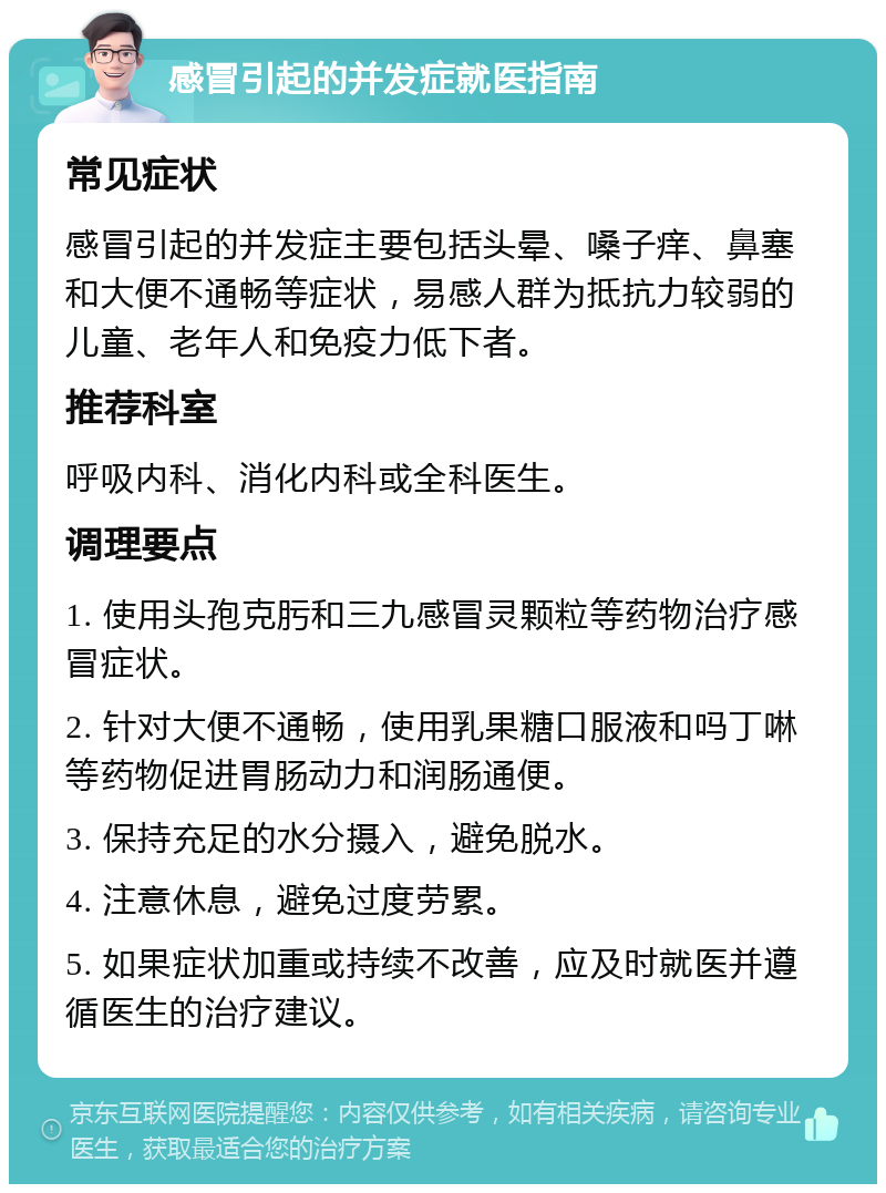 感冒引起的并发症就医指南 常见症状 感冒引起的并发症主要包括头晕、嗓子痒、鼻塞和大便不通畅等症状，易感人群为抵抗力较弱的儿童、老年人和免疫力低下者。 推荐科室 呼吸内科、消化内科或全科医生。 调理要点 1. 使用头孢克肟和三九感冒灵颗粒等药物治疗感冒症状。 2. 针对大便不通畅，使用乳果糖口服液和吗丁啉等药物促进胃肠动力和润肠通便。 3. 保持充足的水分摄入，避免脱水。 4. 注意休息，避免过度劳累。 5. 如果症状加重或持续不改善，应及时就医并遵循医生的治疗建议。