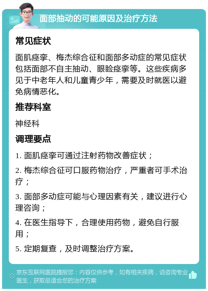 面部抽动的可能原因及治疗方法 常见症状 面肌痉挛、梅杰综合征和面部多动症的常见症状包括面部不自主抽动、眼睑痉挛等。这些疾病多见于中老年人和儿童青少年，需要及时就医以避免病情恶化。 推荐科室 神经科 调理要点 1. 面肌痉挛可通过注射药物改善症状； 2. 梅杰综合征可口服药物治疗，严重者可手术治疗； 3. 面部多动症可能与心理因素有关，建议进行心理咨询； 4. 在医生指导下，合理使用药物，避免自行服用； 5. 定期复查，及时调整治疗方案。